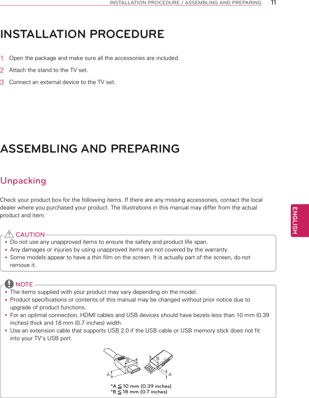 ENGLISH11INSTALLATION PROCEDURE / ASSEMBLING AND PREPARINGINSTALLATION PROCEDURE1 2SHQWKHSDFNDJHDQGPDNHVXUHDOOWKHDFFHVVRULHVDUHLQFOXGHG2 $WWDFKWKHVWDQGWRWKH79VHW3 &amp;RQQHFWDQH[WHUQDOGHYLFHWRWKH79VHWASSEMBLING AND PREPARINGUnpacking&amp;KHFN\RXUSURGXFWER[IRUWKHIROORZLQJLWHPV,IWKHUHDUHDQ\PLVVLQJDFFHVVRULHVFRQWDFWWKHORFDOGHDOHUZKHUH\RXSXUFKDVHG\RXUSURGXFW7KHLOOXVWUDWLRQVLQWKLVPDQXDOPD\GLIIHUIURPWKHDFWXDOSURGXFWDQGLWHPy &apos;RQRWXVHDQ\XQDSSURYHGLWHPVWRHQVXUHWKHVDIHW\DQGSURGXFWOLIHVSDQy $Q\GDPDJHVRULQMXULHVE\XVLQJXQDSSURYHGLWHPVDUHQRWFRYHUHGE\WKHZDUUDQW\y 6RPHPRGHOVDSSHDUWRKDYHDWKLQILOPRQWKHVFUHHQ,WLVDFWXDOO\SDUWRIWKHVFUHHQGRQRWUHPRYHLW CAUTIONy 7KHLWHPVVXSSOLHGZLWK\RXUSURGXFWPD\YDU\GHSHQGLQJRQWKHPRGHOy 3URGXFWVSHFLILFDWLRQVRUFRQWHQWVRIWKLVPDQXDOPD\EHFKDQJHGZLWKRXWSULRUQRWLFHGXHWRXSJUDGHRISURGXFWIXQFWLRQVy )RUDQRSWLPDOFRQQHFWLRQ+&apos;0,FDEOHVDQG86%GHYLFHVVKRXOGKDYHEH]HOVOHVVWKDQPPLQFKHVWKLFNDQGPPLQFKHVZLGWKy 8VHDQH[WHQVLRQFDEOHWKDWVXSSRUWV86%LIWKH86%FDEOHRU86%PHPRU\VWLFNGRHVQRWILWLQWR\RXU79V86%SRUWBAAB*A   10 mm (0.39 inches)*B   18 mm (0.7 inches) NOTE