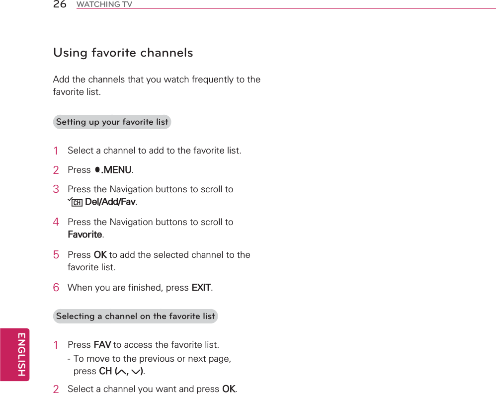 ENGLISH26 WATCHING TVUsing favorite channels$GGWKHFKDQQHOVWKDW\RXZDWFKIUHTXHQWO\WRWKHIDYRULWHOLVWSetting up your favorite list1 6HOHFWDFKDQQHOWRDGGWRWKHIDYRULWHOLVW2 3UHVV40(183 3UHVVWKH1DYLJDWLRQEXWWRQVWRVFUROOWR&apos;HO$GG)DY4 3UHVVWKH1DYLJDWLRQEXWWRQVWRVFUROOWR)DYRULWH5 3UHVV2.WRDGGWKHVHOHFWHGFKDQQHOWRWKHIDYRULWHOLVW6 :KHQ\RXDUHILQLVKHGSUHVV(;,7Selecting a channel on the favorite list1 3UHVV)$9WRDFFHVVWKHIDYRULWHOLVW7RPRYHWRWKHSUHYLRXVRUQH[WSDJHSUHVV&amp;+  2 6HOHFWDFKDQQHO\RXZDQWDQGSUHVV2.