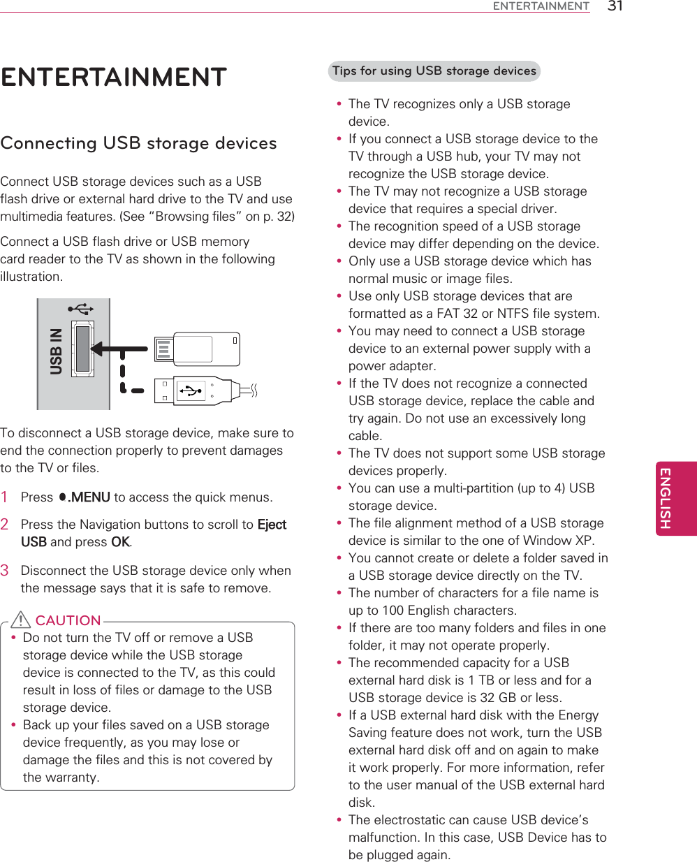 ENGLISH31ENTERTAINMENTENTERTAINMENTConnecting USB storage devices&amp;RQQHFW86%VWRUDJHGHYLFHVVXFKDVD86%IODVKGULYHRUH[WHUQDOKDUGGULYHWRWKH79DQGXVHPXOWLPHGLDIHDWXUHV6HH|%URZVLQJILOHV}RQS&amp;RQQHFWD86%IODVKGULYHRU86%PHPRU\FDUGUHDGHUWRWKH79DVVKRZQLQWKHIROORZLQJLOOXVWUDWLRQUSB IN7RGLVFRQQHFWD86%VWRUDJHGHYLFHPDNHVXUHWRHQGWKHFRQQHFWLRQSURSHUO\WRSUHYHQWGDPDJHVWRWKH79RUILOHV1 3UHVV40(18WRDFFHVVWKHTXLFNPHQXV2 3UHVVWKH1DYLJDWLRQEXWWRQVWRVFUROOWR(MHFW86%DQGSUHVV2.3 &apos;LVFRQQHFWWKH86%VWRUDJHGHYLFHRQO\ZKHQWKHPHVVDJHVD\VWKDWLWLVVDIHWRUHPRYHy &apos;RQRWWXUQWKH79RIIRUUHPRYHD86%VWRUDJHGHYLFHZKLOHWKH86%VWRUDJHGHYLFHLVFRQQHFWHGWRWKH79DVWKLVFRXOGUHVXOWLQORVVRIILOHVRUGDPDJHWRWKH86%VWRUDJHGHYLFHy %DFNXS\RXUILOHVVDYHGRQD86%VWRUDJHGHYLFHIUHTXHQWO\DV\RXPD\ORVHRUGDPDJHWKHILOHVDQGWKLVLVQRWFRYHUHGE\WKHZDUUDQW\ CAUTIONTips for using USB storage devicesy 7KH79UHFRJQL]HVRQO\D86%VWRUDJHGHYLFHy ,I\RXFRQQHFWD86%VWRUDJHGHYLFHWRWKH79WKURXJKD86%KXE\RXU79PD\QRWUHFRJQL]HWKH86%VWRUDJHGHYLFHy 7KH79PD\QRWUHFRJQL]HD86%VWRUDJHGHYLFHWKDWUHTXLUHVDVSHFLDOGULYHUy 7KHUHFRJQLWLRQVSHHGRID86%VWRUDJHGHYLFHPD\GLIIHUGHSHQGLQJRQWKHGHYLFHy 2QO\XVHD86%VWRUDJHGHYLFHZKLFKKDVQRUPDOPXVLFRULPDJHILOHVy 8VHRQO\86%VWRUDJHGHYLFHVWKDWDUHIRUPDWWHGDVD)$7RU17)6ILOHV\VWHPy &lt;RXPD\QHHGWRFRQQHFWD86%VWRUDJHGHYLFHWRDQH[WHUQDOSRZHUVXSSO\ZLWKDSRZHUDGDSWHUy ,IWKH79GRHVQRWUHFRJQL]HDFRQQHFWHG86%VWRUDJHGHYLFHUHSODFHWKHFDEOHDQGWU\DJDLQ&apos;RQRWXVHDQH[FHVVLYHO\ORQJFDEOHy 7KH79GRHVQRWVXSSRUWVRPH86%VWRUDJHGHYLFHVSURSHUO\y &lt;RXFDQXVHDPXOWLSDUWLWLRQXSWR86%VWRUDJHGHYLFHy 7KHILOHDOLJQPHQWPHWKRGRID86%VWRUDJHGHYLFHLVVLPLODUWRWKHRQHRI:LQGRZ;3y &lt;RXFDQQRWFUHDWHRUGHOHWHDIROGHUVDYHGLQD86%VWRUDJHGHYLFHGLUHFWO\RQWKH79y 7KHQXPEHURIFKDUDFWHUVIRUDILOHQDPHLVXSWR(QJOLVKFKDUDFWHUVy ,IWKHUHDUHWRRPDQ\IROGHUVDQGILOHVLQRQHIROGHULWPD\QRWRSHUDWHSURSHUO\y 7KHUHFRPPHQGHGFDSDFLW\IRUD86%H[WHUQDOKDUGGLVNLV7%RUOHVVDQGIRUD86%VWRUDJHGHYLFHLV*%RUOHVVy ,ID86%H[WHUQDOKDUGGLVNZLWKWKH(QHUJ\6DYLQJIHDWXUHGRHVQRWZRUNWXUQWKH86%H[WHUQDOKDUGGLVNRIIDQGRQDJDLQWRPDNHLWZRUNSURSHUO\)RUPRUHLQIRUPDWLRQUHIHUWRWKHXVHUPDQXDORIWKH86%H[WHUQDOKDUGGLVNy 7KHHOHFWURVWDWLFFDQFDXVH86%GHYLFHVPDOIXQFWLRQ,QWKLVFDVH86%&apos;HYLFHKDVWREHSOXJJHGDJDLQ