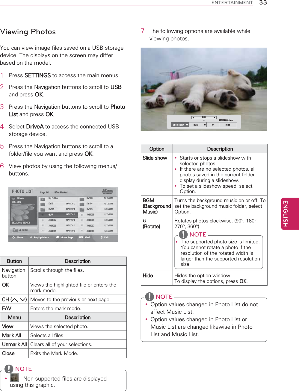 ENGLISH33ENTERTAINMENTViewing Photos&lt;RXFDQYLHZLPDJHILOHVVDYHGRQD86%VWRUDJHGHYLFH7KHGLVSOD\VRQWKHVFUHHQPD\GLIIHUEDVHGRQWKHPRGHO1 3UHVV6(77,1*6WRDFFHVVWKHPDLQPHQXV2 3UHVVWKH1DYLJDWLRQEXWWRQVWRVFUROOWR86%DQGSUHVV2.3 3UHVVWKH1DYLJDWLRQEXWWRQVWRVFUROOWR3KRWR/LVWDQGSUHVV2.4 6HOHFW&apos;ULYH$WRDFFHVVWKHFRQQHFWHG86%VWRUDJHGHYLFH5 3UHVVWKH1DYLJDWLRQEXWWRQVWRVFUROOWRDIROGHUILOH\RXZDQWDQGSUHVV2.6 9LHZSKRWRVE\XVLQJWKHIROORZLQJPHQXVEXWWRQV3+272/,67 3DJH ᯡ1R0DUNHG86%&apos;HYLFH)UHH6SDFH*%&apos;ULYH$ 8S)ROGHU .&lt; *88-3* .&lt;  .&lt; .&lt;  .&lt; *88  -0- [.%-0-  -0- -0-  -0- 8S)ROGHU -0-  -0- ᯒMove ᯙPopUp Menu ᱇Move Page ᱆Mark ᰿Exit%XWWRQ &apos;HVFULSWLRQ1DYLJDWLRQEXWWRQ6FUROOVWKURXJKWKHILOHV2. 9LHZVWKHKLJKOLJKWHGILOHRUHQWHUVWKHPDUNPRGH&amp;+  0RYHVWRWKHSUHYLRXVRUQH[WSDJH)$9 (QWHUVWKHPDUNPRGH0HQX &apos;HVFULSWLRQ9LHZ 9LHZVWKHVHOHFWHGSKRWR0DUN$OO 6HOHFWVDOOILOHV8QPDUN$OO &amp;OHDUVDOORI\RXUVHOHFWLRQV&amp;ORVH ([LWVWKH0DUN0RGHy 1RQVXSSRUWHGILOHVDUHGLVSOD\HGXVLQJWKLVJUDSKLF NOTE7 7KHIROORZLQJRSWLRQVDUHDYDLODEOHZKLOHYLHZLQJSKRWRVᯚ ᯛᯱᱭ2SWLRQ6OLGHVKRZ ᱥ %*0 ᱥ ᱨ +LGH2SWLRQ &apos;HVFULSWLRQ6OLGHVKRZ y 6WDUWVRUVWRSVDVOLGHVKRZZLWKVHOHFWHGSKRWRVy ,IWKHUHDUHQRVHOHFWHGSKRWRVDOOSKRWRVVDYHGLQWKHFXUUHQWIROGHUGLVSOD\GXULQJDVOLGHVKRZy 7RVHWDVOLGHVKRZVSHHGVHOHFW2SWLRQ%*0%DFNJURXQG0XVLF7XUQVWKHEDFNJURXQGPXVLFRQRURII7RVHWWKHEDFNJURXQGPXVLFIROGHUVHOHFW2SWLRQᱨ5RWDWH5RWDWHVSKRWRVFORFNZLVHËËËËy 7KHVXSSRUWHGSKRWRVL]HLVOLPLWHG&lt;RXFDQQRWURWDWHDSKRWRLIWKHUHVROXWLRQRIWKHURWDWHGZLGWKLVODUJHUWKDQWKHVXSSRUWHGUHVROXWLRQVL]H NOTE+LGH +LGHVWKHRSWLRQZLQGRZ7RGLVSOD\WKHRSWLRQVSUHVV2.y 2SWLRQYDOXHVFKDQJHGLQ3KRWR/LVWGRQRWDIIHFW0XVLF/LVWy 2SWLRQYDOXHVFKDQJHGLQ3KRWR/LVWRU0XVLF/LVWDUHFKDQJHGOLNHZLVHLQ3KRWR/LVWDQG0XVLF/LVW NOTE