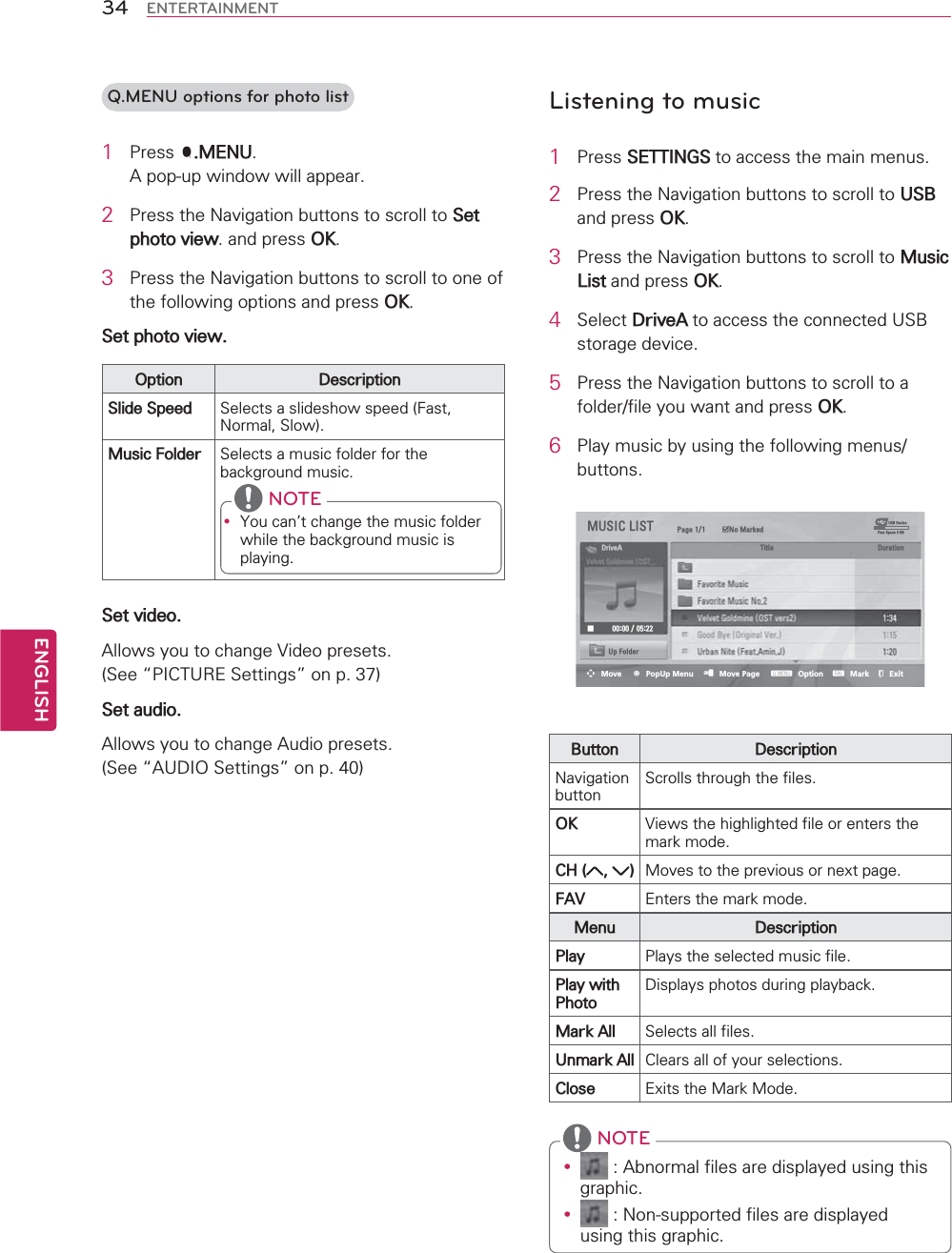 ENGLISH34 ENTERTAINMENTQ.MENU options for photo list1 3UHVV40(18$SRSXSZLQGRZZLOODSSHDU2 3UHVVWKH1DYLJDWLRQEXWWRQVWRVFUROOWR6HWSKRWRYLHZDQGSUHVV2.3 3UHVVWKH1DYLJDWLRQEXWWRQVWRVFUROOWRRQHRIWKHIROORZLQJRSWLRQVDQGSUHVV2.6HWSKRWRYLHZ2SWLRQ &apos;HVFULSWLRQ6OLGH6SHHG 6HOHFWVDVOLGHVKRZVSHHG)DVW1RUPDO6ORZ0XVLF)ROGHU 6HOHFWVDPXVLFIROGHUIRUWKHEDFNJURXQGPXVLFy &lt;RXFDQWFKDQJHWKHPXVLFIROGHUZKLOHWKHEDFNJURXQGPXVLFLVSOD\LQJ NOTE6HWYLGHR$OORZV\RXWRFKDQJH9LGHRSUHVHWV6HH|3,&amp;785(6HWWLQJV}RQS6HWDXGLR$OORZV\RXWRFKDQJH$XGLRSUHVHWV6HH|$8&apos;,26HWWLQJV}RQSListening to music1 3UHVV6(77,1*6WRDFFHVVWKHPDLQPHQXV2 3UHVVWKH1DYLJDWLRQEXWWRQVWRVFUROOWR86%DQGSUHVV2.3 3UHVVWKH1DYLJDWLRQEXWWRQVWRVFUROOWR0XVLF/LVWDQGSUHVV2.4 6HOHFW&apos;ULYH$WRDFFHVVWKHFRQQHFWHG86%VWRUDJHGHYLFH5 3UHVVWKH1DYLJDWLRQEXWWRQVWRVFUROOWRDIROGHUILOH\RXZDQWDQGSUHVV2.6 3OD\PXVLFE\XVLQJWKHIROORZLQJPHQXVEXWWRQV086,&amp;/,67 3DJH ᯡ1R0DUNHG86%&apos;HYLFH)UHH6SDFH*%&apos;ULYH$ 7LWOH &apos;XUDWLRQᰧ 8S)ROGHUᯒMove ᯙPopUp Menu ᱇Move Page ᱭOption ᱆Mark ᰿Exit%XWWRQ &apos;HVFULSWLRQ1DYLJDWLRQEXWWRQ6FUROOVWKURXJKWKHILOHV2. 9LHZVWKHKLJKOLJKWHGILOHRUHQWHUVWKHPDUNPRGH&amp;+  0RYHVWRWKHSUHYLRXVRUQH[WSDJH)$9 (QWHUVWKHPDUNPRGH0HQX &apos;HVFULSWLRQ3OD\ 3OD\VWKHVHOHFWHGPXVLFILOH3OD\ZLWK3KRWR&apos;LVSOD\VSKRWRVGXULQJSOD\EDFN0DUN$OO 6HOHFWVDOOILOHV8QPDUN$OO &amp;OHDUVDOORI\RXUVHOHFWLRQV&amp;ORVH ([LWVWKH0DUN0RGHy $EQRUPDOILOHVDUHGLVSOD\HGXVLQJWKLVJUDSKLFy 1RQVXSSRUWHGILOHVDUHGLVSOD\HGXVLQJWKLVJUDSKLF NOTE