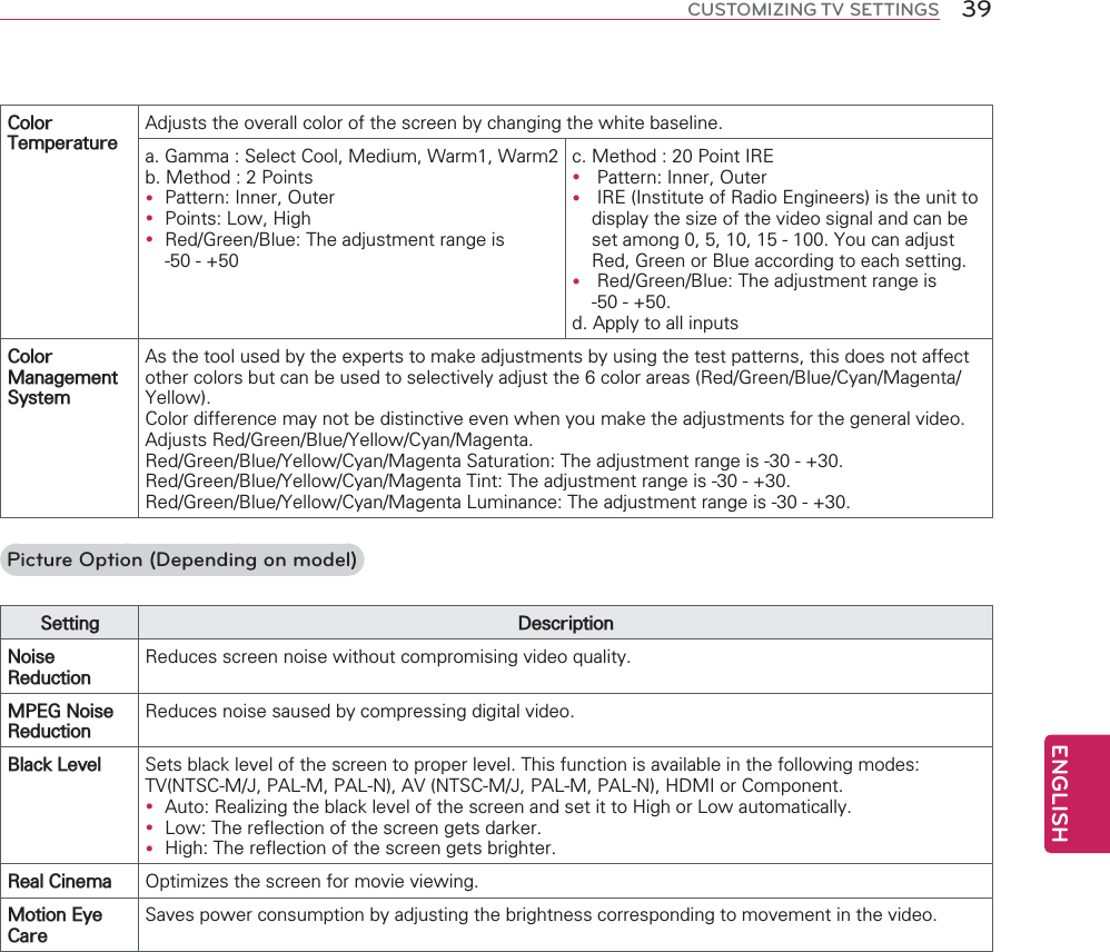 ENGLISH39CUSTOMIZING TV SETTINGS&amp;RORU7HPSHUDWXUH$GMXVWVWKHRYHUDOOFRORURIWKHVFUHHQE\FKDQJLQJWKHZKLWHEDVHOLQHD*DPPD6HOHFW&amp;RRO0HGLXP:DUP:DUPE0HWKRG3RLQWVy 3DWWHUQ,QQHU2XWHUy 3RLQWV/RZ+LJKy 5HG*UHHQ%OXH7KHDGMXVWPHQWUDQJHLVF0HWKRG3RLQW,5(y 3DWWHUQ,QQHU2XWHUy ,5(,QVWLWXWHRI5DGLR(QJLQHHUVLVWKHXQLWWRGLVSOD\WKHVL]HRIWKHYLGHRVLJQDODQGFDQEHVHWDPRQJ&lt;RXFDQDGMXVW5HG*UHHQRU%OXHDFFRUGLQJWRHDFKVHWWLQJy 5HG*UHHQ%OXH7KHDGMXVWPHQWUDQJHLVG$SSO\WRDOOLQSXWV&amp;RORU0DQDJHPHQW6\VWHP$VWKHWRROXVHGE\WKHH[SHUWVWRPDNHDGMXVWPHQWVE\XVLQJWKHWHVWSDWWHUQVWKLVGRHVQRWDIIHFWRWKHUFRORUVEXWFDQEHXVHGWRVHOHFWLYHO\DGMXVWWKHFRORUDUHDV5HG*UHHQ%OXH&amp;\DQ0DJHQWD&lt;HOORZ&amp;RORUGLIIHUHQFHPD\QRWEHGLVWLQFWLYHHYHQZKHQ\RXPDNHWKHDGMXVWPHQWVIRUWKHJHQHUDOYLGHR$GMXVWV5HG*UHHQ%OXH&lt;HOORZ&amp;\DQ0DJHQWD5HG*UHHQ%OXH&lt;HOORZ&amp;\DQ0DJHQWD6DWXUDWLRQ7KHDGMXVWPHQWUDQJHLV5HG*UHHQ%OXH&lt;HOORZ&amp;\DQ0DJHQWD7LQW7KHDGMXVWPHQWUDQJHLV5HG*UHHQ%OXH&lt;HOORZ&amp;\DQ0DJHQWD/XPLQDQFH7KHDGMXVWPHQWUDQJHLVPicture Option (Depending on model)6HWWLQJ &apos;HVFULSWLRQ1RLVH5HGXFWLRQ5HGXFHVVFUHHQQRLVHZLWKRXWFRPSURPLVLQJYLGHRTXDOLW\03(*1RLVH5HGXFWLRQ5HGXFHVQRLVHVDXVHGE\FRPSUHVVLQJGLJLWDOYLGHR%ODFN/HYHO 6HWVEODFNOHYHORIWKHVFUHHQWRSURSHUOHYHO7KLVIXQFWLRQLVDYDLODEOHLQWKHIROORZLQJPRGHV79176&amp;0-3$/03$/1$9176&amp;0-3$/03$/1+&apos;0,RU&amp;RPSRQHQWy $XWR5HDOL]LQJWKHEODFNOHYHORIWKHVFUHHQDQGVHWLWWR+LJKRU/RZDXWRPDWLFDOO\y /RZ7KHUHIOHFWLRQRIWKHVFUHHQJHWVGDUNHUy +LJK7KHUHIOHFWLRQRIWKHVFUHHQJHWVEULJKWHU5HDO&amp;LQHPD 2SWLPL]HVWKHVFUHHQIRUPRYLHYLHZLQJ0RWLRQ(\H&amp;DUH6DYHVSRZHUFRQVXPSWLRQE\DGMXVWLQJWKHEULJKWQHVVFRUUHVSRQGLQJWRPRYHPHQWLQWKHYLGHR