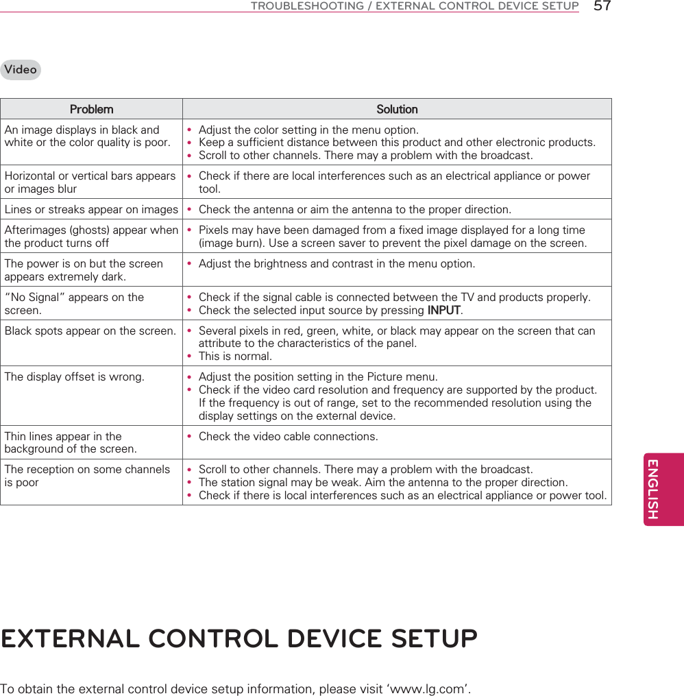 ENGLISH57TROUBLESHOOTING / EXTERNAL CONTROL DEVICE SETUPVideo3UREOHP 6ROXWLRQ$QLPDJHGLVSOD\VLQEODFNDQGZKLWHRUWKHFRORUTXDOLW\LVSRRUy $GMXVWWKHFRORUVHWWLQJLQWKHPHQXRSWLRQy .HHSDVXIILFLHQWGLVWDQFHEHWZHHQWKLVSURGXFWDQGRWKHUHOHFWURQLFSURGXFWVy 6FUROOWRRWKHUFKDQQHOV7KHUHPD\DSUREOHPZLWKWKHEURDGFDVW+RUL]RQWDORUYHUWLFDOEDUVDSSHDUVRULPDJHVEOXUy &amp;KHFNLIWKHUHDUHORFDOLQWHUIHUHQFHVVXFKDVDQHOHFWULFDODSSOLDQFHRUSRZHUWRRO/LQHVRUVWUHDNVDSSHDURQLPDJHV y &amp;KHFNWKHDQWHQQDRUDLPWKHDQWHQQDWRWKHSURSHUGLUHFWLRQ$IWHULPDJHVJKRVWVDSSHDUZKHQWKHSURGXFWWXUQVRIIy 3L[HOVPD\KDYHEHHQGDPDJHGIURPDIL[HGLPDJHGLVSOD\HGIRUDORQJWLPHLPDJHEXUQ8VHDVFUHHQVDYHUWRSUHYHQWWKHSL[HOGDPDJHRQWKHVFUHHQ7KHSRZHULVRQEXWWKHVFUHHQDSSHDUVH[WUHPHO\GDUNy $GMXVWWKHEULJKWQHVVDQGFRQWUDVWLQWKHPHQXRSWLRQ|1R6LJQDO}DSSHDUVRQWKHVFUHHQy &amp;KHFNLIWKHVLJQDOFDEOHLVFRQQHFWHGEHWZHHQWKH79DQGSURGXFWVSURSHUO\y &amp;KHFNWKHVHOHFWHGLQSXWVRXUFHE\SUHVVLQJ,1387%ODFNVSRWVDSSHDURQWKHVFUHHQ y 6HYHUDOSL[HOVLQUHGJUHHQZKLWHRUEODFNPD\DSSHDURQWKHVFUHHQWKDWFDQDWWULEXWHWRWKHFKDUDFWHULVWLFVRIWKHSDQHOy 7KLVLVQRUPDO7KHGLVSOD\RIIVHWLVZURQJ y $GMXVWWKHSRVLWLRQVHWWLQJLQWKH3LFWXUHPHQXy &amp;KHFNLIWKHYLGHRFDUGUHVROXWLRQDQGIUHTXHQF\DUHVXSSRUWHGE\WKHSURGXFW,IWKHIUHTXHQF\LVRXWRIUDQJHVHWWRWKHUHFRPPHQGHGUHVROXWLRQXVLQJWKHGLVSOD\VHWWLQJVRQWKHH[WHUQDOGHYLFH7KLQOLQHVDSSHDULQWKHEDFNJURXQGRIWKHVFUHHQy &amp;KHFNWKHYLGHRFDEOHFRQQHFWLRQV7KHUHFHSWLRQRQVRPHFKDQQHOVLVSRRUy 6FUROOWRRWKHUFKDQQHOV7KHUHPD\DSUREOHPZLWKWKHEURDGFDVWy 7KHVWDWLRQVLJQDOPD\EHZHDN$LPWKHDQWHQQDWRWKHSURSHUGLUHFWLRQy &amp;KHFNLIWKHUHLVORFDOLQWHUIHUHQFHVVXFKDVDQHOHFWULFDODSSOLDQFHRUSRZHUWRROEXTERNAL CONTROL DEVICE SETUP7RREWDLQWKHH[WHUQDOFRQWUROGHYLFHVHWXSLQIRUPDWLRQSOHDVHYLVLW~ZZZOJFRP