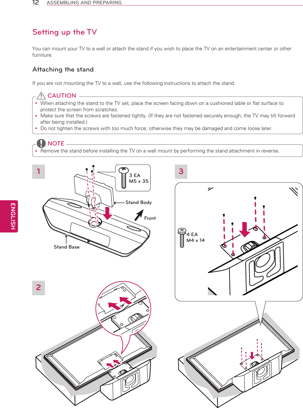 ENGLISH12 ASSEMBLING AND PREPARINGSetting up the TVYou can mount your TV to a wall or attach the stand if you wish to place the TV on an entertainment center or other furniture.Attaching the standIf you are not mounting the TV to a wall, use the following instructions to attach the stand. When attaching the stand to the TV set, place the screen facing down on a cushioned table or flat surface to protect the screen from scratches. Make sure that the screws are fastened tightly. (If they are not fastened securely enough, the TV may tilt forward after being installed.) Do not tighten the screws with too much force; otherwise they may be damaged and come loose later. CAUTION Remove the stand before installing the TV on a wall mount by performing the stand attachment in reverse. NOTEStand BodyStand BaseFront13 EA M5 x 3534 EA M4 x 142