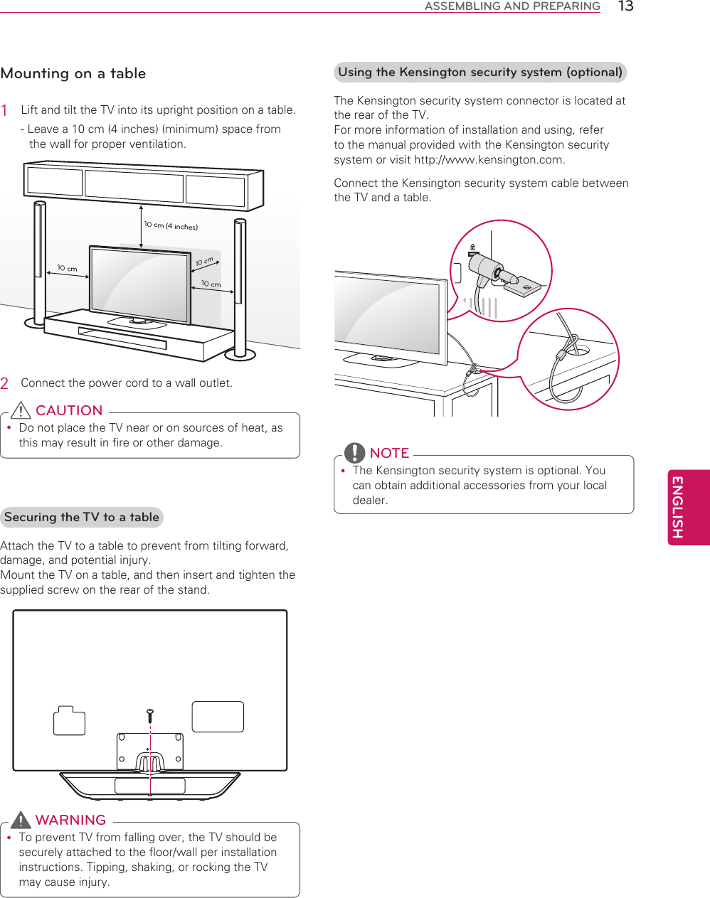 ENGLISH13ASSEMBLING AND PREPARINGMounting on a table1  Lift and tilt the TV into its upright position on a table.- Leave a 10 cm (4 inches) (minimum) space from the wall for proper ventilation.10 cm10 cm10 cm10 cm(4 inches)2  Connect the power cord to a wall outlet. Do not place the TV near or on sources of heat, as this may result in fire or other damage. CAUTIONUsing the Kensington security system (optional)The Kensington security system connector is located at the rear of the TV.  For more information of installation and using, refer to the manual provided with the Kensington security system or visit http://www.kensington.com.Connect the Kensington security system cable between the TV and a table. The Kensington security system is optional. You can obtain additional accessories from your local dealer. NOTESecuring the TV to a tableAttach the TV to a table to prevent from tilting forward, damage, and potential injury. Mount the TV on a table, and then insert and tighten the supplied screw on the rear of the stand. To prevent TV from falling over, the TV should be securely attached to the floor/wall per installation instructions. Tipping, shaking, or rocking the TV may cause injury. WARNING