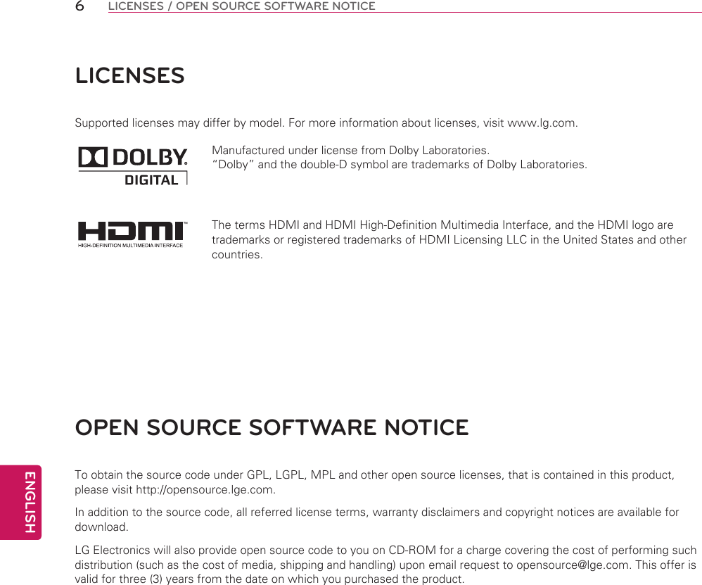 ENGLISH6LICENSES / OPEN SOURCE SOFTWARE NOTICELICENSESSupported licenses may differ by model. For more information about licenses, visit www.lg.com.Manufactured under license from Dolby Laboratories. “Dolby” and the double-D symbol are trademarks of Dolby Laboratories.The terms HDMI and HDMI High-Definition Multimedia Interface, and the HDMI logo are trademarks or registered trademarks of HDMI Licensing LLC in the United States and other countries.OPEN SOURCE SOFTWARE NOTICETo obtain the source code under GPL, LGPL, MPL and other open source licenses, that is contained in this product, please visit http://opensource.lge.com.In addition to the source code, all referred license terms, warranty disclaimers and copyright notices are available for download.LG Electronics will also provide open source code to you on CD-ROM for a charge covering the cost of performing such distribution (such as the cost of media, shipping and handling) upon email request to opensource@lge.com. This offer is valid for three (3) years from the date on which you purchased the product.