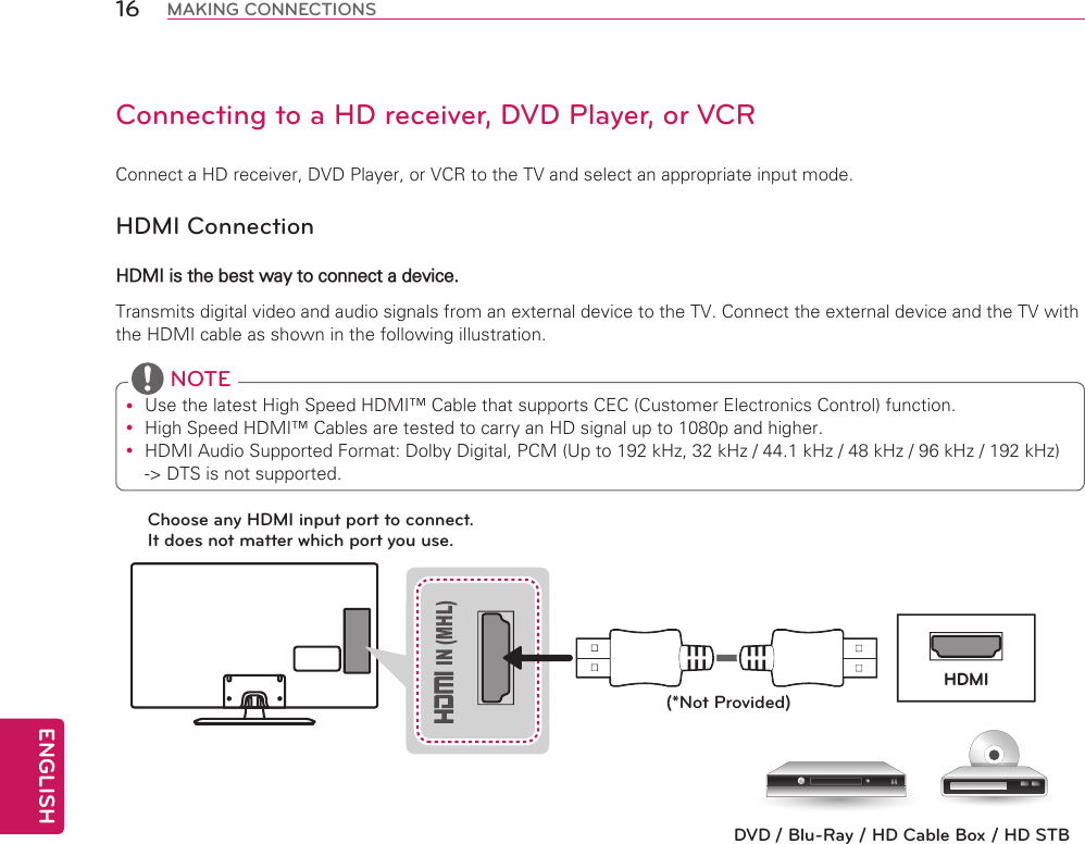 ENGLISH16 MAKING CONNECTIONSConnecting to a HD receiver, DVD Player, or VCRConnect a HD receiver, DVD Player, or VCR to the TV and select an appropriate input mode.HDMI ConnectionHDMI is the best way to connect a device.Transmits digital video and audio signals from an external device to the TV. Connect the external device and the TV with the HDMI cable as shown in the following illustration. Use the latest High Speed HDMI™ Cable that supports CEC (Customer Electronics Control) function.  High Speed HDMI™ Cables are tested to carry an HD signal up to 1080p and higher. HDMI Audio Supported Format: Dolby Digital, PCM (Up to 192 kHz, 32 kHz / 44.1 kHz / 48 kHz / 96 kHz / 192 kHz) -&gt; DTS is not supported. NOTEChoose any HDMI input port to connect. It does not matter which port you use.(*Not Provided) IN (MHL)HDMIDVD / Blu-Ray / HD Cable Box / HD STB