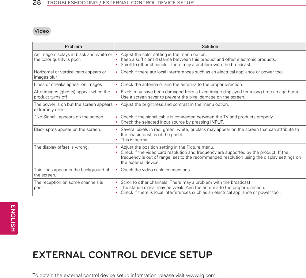 ENGLISH28 TROUBLESHOOTING / EXTERNAL CONTROL DEVICE SETUPVideoProblem SolutionAn image displays in black and white or the color quality is poor. Adjust the color setting in the menu option. Keep a sufficient distance between this product and other electronic products. Scroll to other channels. There may a problem with the broadcast.Horizontal or vertical bars appears or images blur Check if there are local interferences such as an electrical appliance or power tool.Lines or streaks appear on images  Check the antenna or aim the antenna to the proper direction.Afterimages (ghosts) appear when the product turns off Pixels may have been damaged from a fixed image displayed for a long time (image burn). Use a screen saver to prevent the pixel damage on the screen.The power is on but the screen appears extremely dark. Adjust the brightness and contrast in the menu option.“No Signal” appears on the screen.  Check if the signal cable is connected between the TV and products properly. Check the selected input source by pressing INPUT.Black spots appear on the screen.  Several pixels in red, green, white, or black may appear on the screen that can attribute to the characteristics of the panel.  This is normal.The display offset is wrong.  Adjust the position setting in the Picture menu. Check if the video card resolution and frequency are supported by the product. If the frequency is out of range, set to the recommended resolution using the display settings on the external device.Thin lines appear in the background of the screen. Check the video cable connections.The reception on some channels is poor Scroll to other channels. There may a problem with the broadcast. The station signal may be weak. Aim the antenna to the proper direction. Check if there is local interferences such as an electrical appliance or power tool.EXTERNAL CONTROL dEVICE SETUPTo obtain the external control device setup information, please visit www.lg.com.