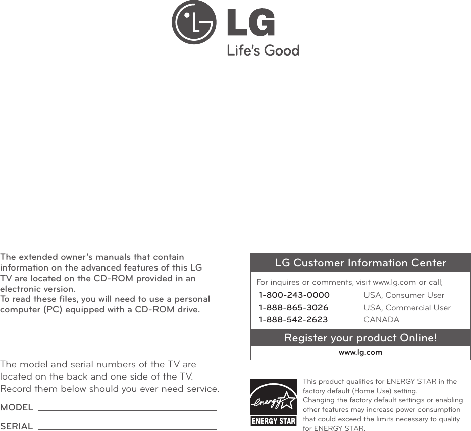 LG Customer Information CenterFor inquires or comments, visit www.lg.com or call;1-800-243-0000 USA, Consumer User1-888-865-3026 USA, Commercial User1-888-542-2623 CANADARegister your product Online!www.lg.comThis product qualiﬁes for ENERGY STAR in the factory default (Home Use) setting. Changing the factory default settings or enabling other features may increase power consumption that could exceed the limits necessary to quality for ENERGY STAR.The model and serial numbers of the TV are located on the back and one side of the TV. Record them below should you ever need service.MODEL SERIAL The extended owner’s manuals that contain information on the advanced features of this LG TV are located on the CD-ROM provided in an electronic version. To read these ﬁles, you will need to use a personal computer (PC) equipped with a CD-ROM drive.