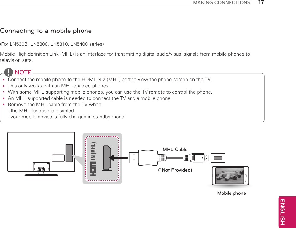 ENGLISH17MAKING CONNECTIONSConnecting to a mobile phone(For LN530B, LN5300, LN5310, LN5400 series)Mobile High-definition Link (MHL) is an interface for transmitting digital audio/visual signals from mobile phones to television sets. Connect the mobile phone to the HDMI IN 2 (MHL) port to view the phone screen on the TV. This only works with an MHL-enabled phones. With some MHL supporting mobile phones, you can use the TV remote to control the phone. An MHL supported cable is needed to connect the TV and a mobile phone. Remove the MHL cable from the TV when: - the MHL function is disabled. - your mobile device is fully charged in standby mode. NOTE(*Not Provided)MHL CableMobile phone IN (MHL)