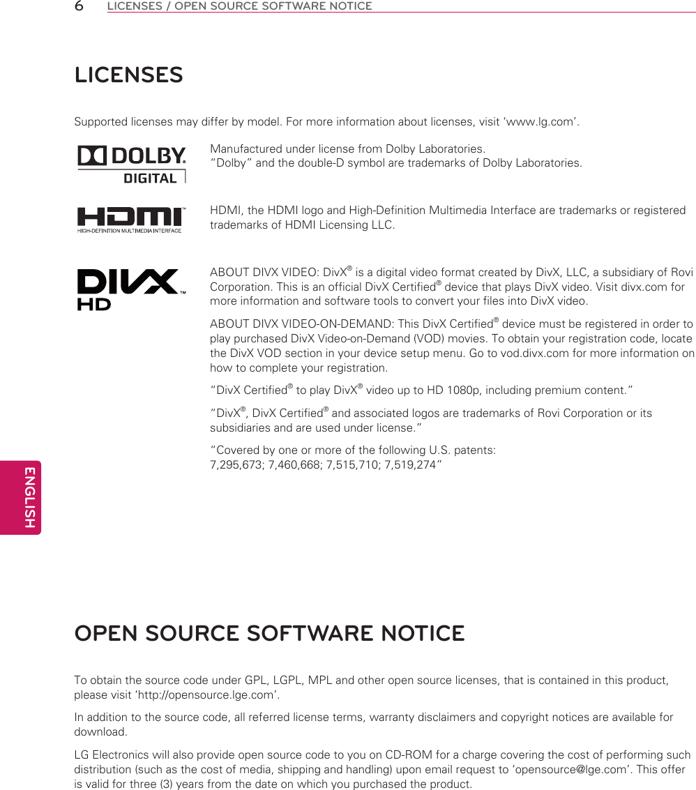 ENGLISH6LICENSES / OPEN SOURCE SOFTWARE NOTICELICENSESSupported licenses may differ by model. For more information about licenses, visit ‘www.lg.com’.Manufactured under license from Dolby Laboratories. “Dolby” and the double-D symbol are trademarks of Dolby Laboratories.HDMI, the HDMI logo and High-Definition Multimedia Interface are trademarks or registered trademarks of HDMI Licensing LLC.ABOUT DIVX VIDEO: DivX® is a digital video format created by DivX, LLC, a subsidiary of Rovi Corporation. This is an official DivX Certified® device that plays DivX video. Visit divx.com for more information and software tools to convert your files into DivX video.ABOUT DIVX VIDEO-ON-DEMAND: This DivX Certified® device must be registered in order to play purchased DivX Video-on-Demand (VOD) movies. To obtain your registration code, locate the DivX VOD section in your device setup menu. Go to vod.divx.com for more information on how to complete your registration. “DivX Certified® to play DivX® video up to HD 1080p, including premium content.”“DivX®, DivX Certified® and associated logos are trademarks of Rovi Corporation or its subsidiaries and are used under license.”“Covered by one or more of the following U.S. patents: 7,295,673; 7,460,668; 7,515,710; 7,519,274”OPEN SOURCE SOFTWARE NOTICETo obtain the source code under GPL, LGPL, MPL and other open source licenses, that is contained in this product, please visit ‘http://opensource.lge.com’.In addition to the source code, all referred license terms, warranty disclaimers and copyright notices are available for download.LG Electronics will also provide open source code to you on CD-ROM for a charge covering the cost of performing such distribution (such as the cost of media, shipping and handling) upon email request to ‘opensource@lge.com’. This offer is valid for three (3) years from the date on which you purchased the product.