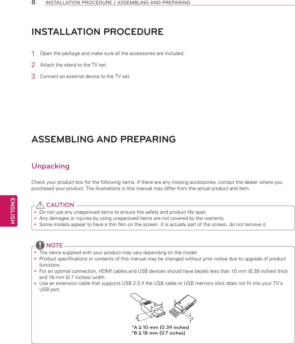 ENGLISH8INSTALLATION PROCEDURE / ASSEMBLING AND PREPARINGINSTALLATION PROCEdURE1  Open the package and make sure all the accessories are included.2  Attach the stand to the TV set.3  Connect an external device to the TV set.ASSEMBLING ANd PREPARINGUnpackingCheck your product box for the following items. If there are any missing accessories, contact the dealer where you purchased your product. The illustrations in this manual may differ from the actual product and item. Do not use any unapproved items to ensure the safety and product life span. Any damages or injuries by using unapproved items are not covered by the warranty.  Some models appear to have a thin film on the screen. It is actually part of the screen, do not remove it. CAUTION The items supplied with your product may vary depending on the model. Product specifications or contents of this manual may be changed without prior notice due to upgrade of product functions. For an optimal connection, HDMI cables and USB devices should have bezels less than 10 mm (0.39 inches) thick and 18 mm (0.7 inches) width. Use an extension cable that supports USB 2.0 if the USB cable or USB memory stick does not fit into your TV’s USB port.BAAB*A   10 mm (0.39 inches)*B   18 mm (0.7 inches) NOTE