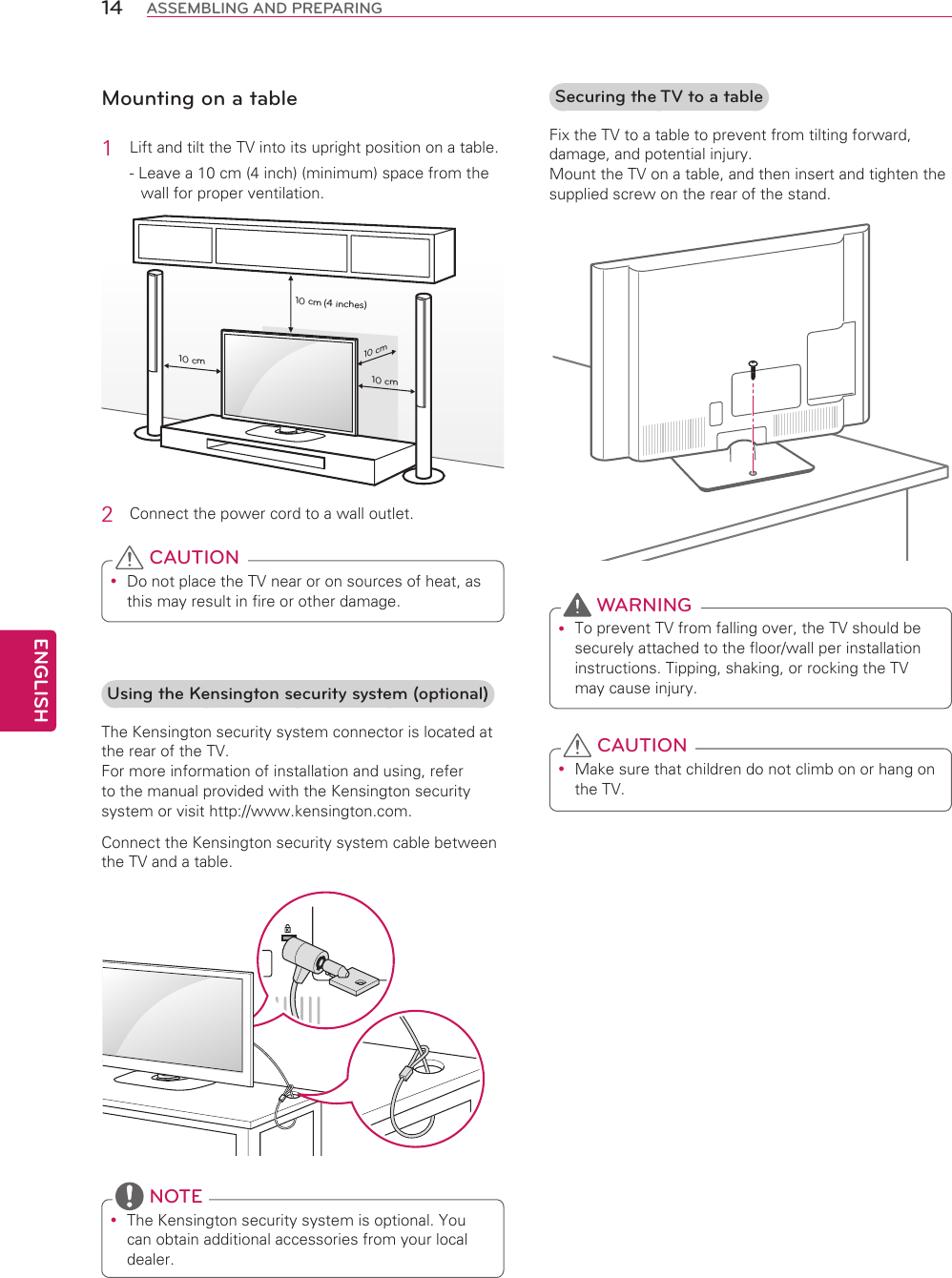 ENGLISH14 ASSEMBLING AND PREPARINGMounting on a table1  Lift and tilt the TV into its upright position on a table.- Leave a 10 cm (4 inch) (minimum) space from the wall for proper ventilation.10 cm10 cm10 cm10 cm(4 inches)2  Connect the power cord to a wall outlet. Do not place the TV near or on sources of heat, as this may result in fire or other damage. CAUTIONSecuring the TV to a tableFix the TV to a table to prevent from tilting forward, damage, and potential injury. Mount the TV on a table, and then insert and tighten the supplied screw on the rear of the stand. To prevent TV from falling over, the TV should be securely attached to the floor/wall per installation instructions. Tipping, shaking, or rocking the TV may cause injury. WARNING Make sure that children do not climb on or hang on the TV. CAUTIONUsing the Kensington security system (optional)The Kensington security system connector is located at the rear of the TV.  For more information of installation and using, refer to the manual provided with the Kensington security system or visit http://www.kensington.com.Connect the Kensington security system cable between the TV and a table. The Kensington security system is optional. You can obtain additional accessories from your local dealer. NOTE