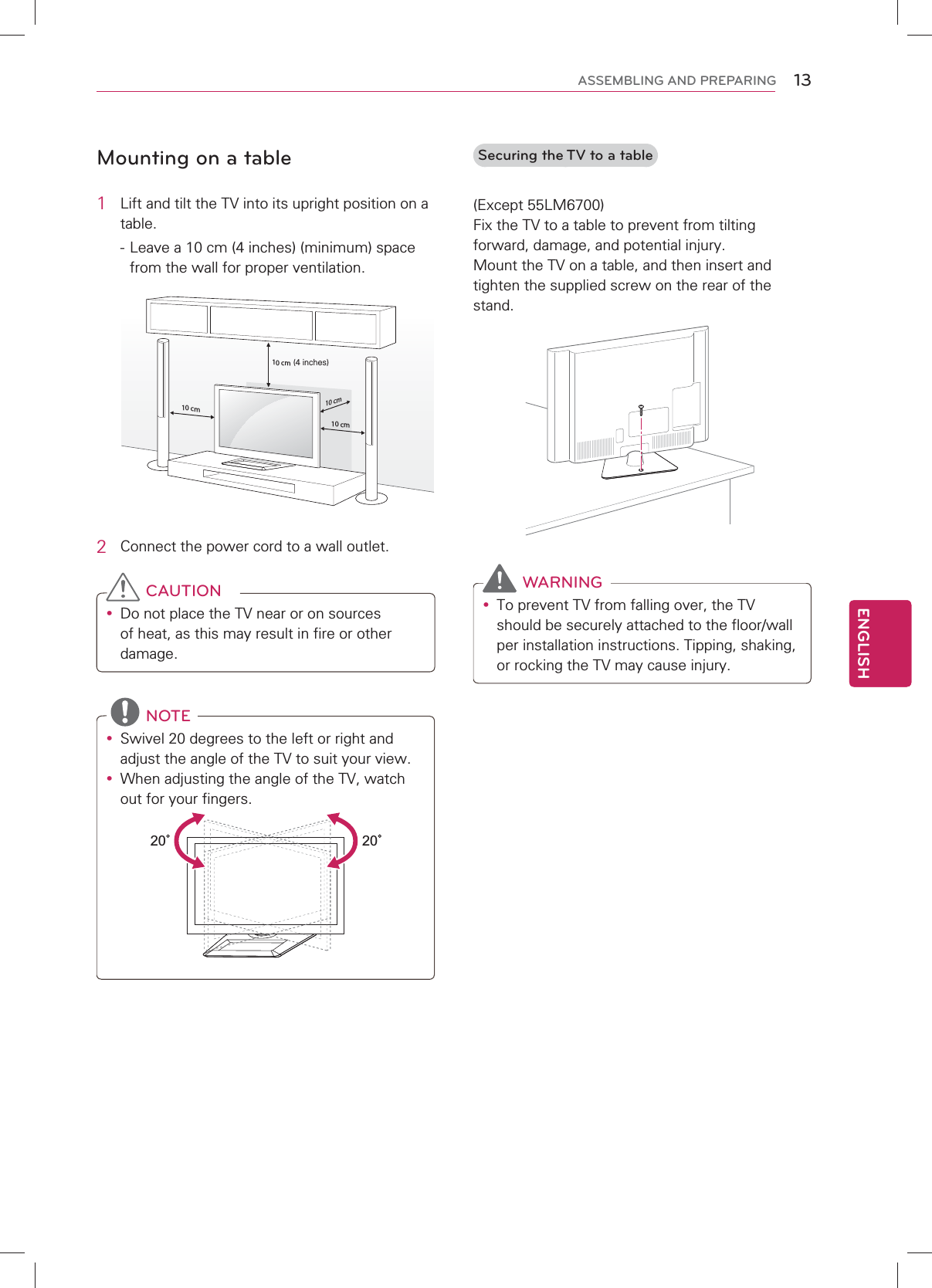 13ENGENGLISHASSEMBLING AND PREPARINGMounting on a table1  Lift and tilt the TV into its upright position on a table. - Leave a 10 cm (4 inches) (minimum) space from the wall for proper ventilation.10 cm10 cm10 cm10 cm(4 inches)2  Connect the power cord to a wall outlet. CAUTIONy Do not place the TV near or on sources of heat, as this may result in fire or other damage. NOTEy Swivel 20 degrees to the left or right and adjust the angle of the TV to suit your view.y When adjusting the angle of the TV, watch out for your fingers.2020  Securing the TV to a table(Except 55LM6700)Fix the TV to a table to prevent from tilting forward, damage, and potential injury.Mount the TV on a table, and then insert and tighten the supplied screw on the rear of the stand.  WARNINGy To prevent TV from falling over, the TV should be securely attached to the floor/wall per installation instructions. Tipping, shaking, or rocking the TV may cause injury.