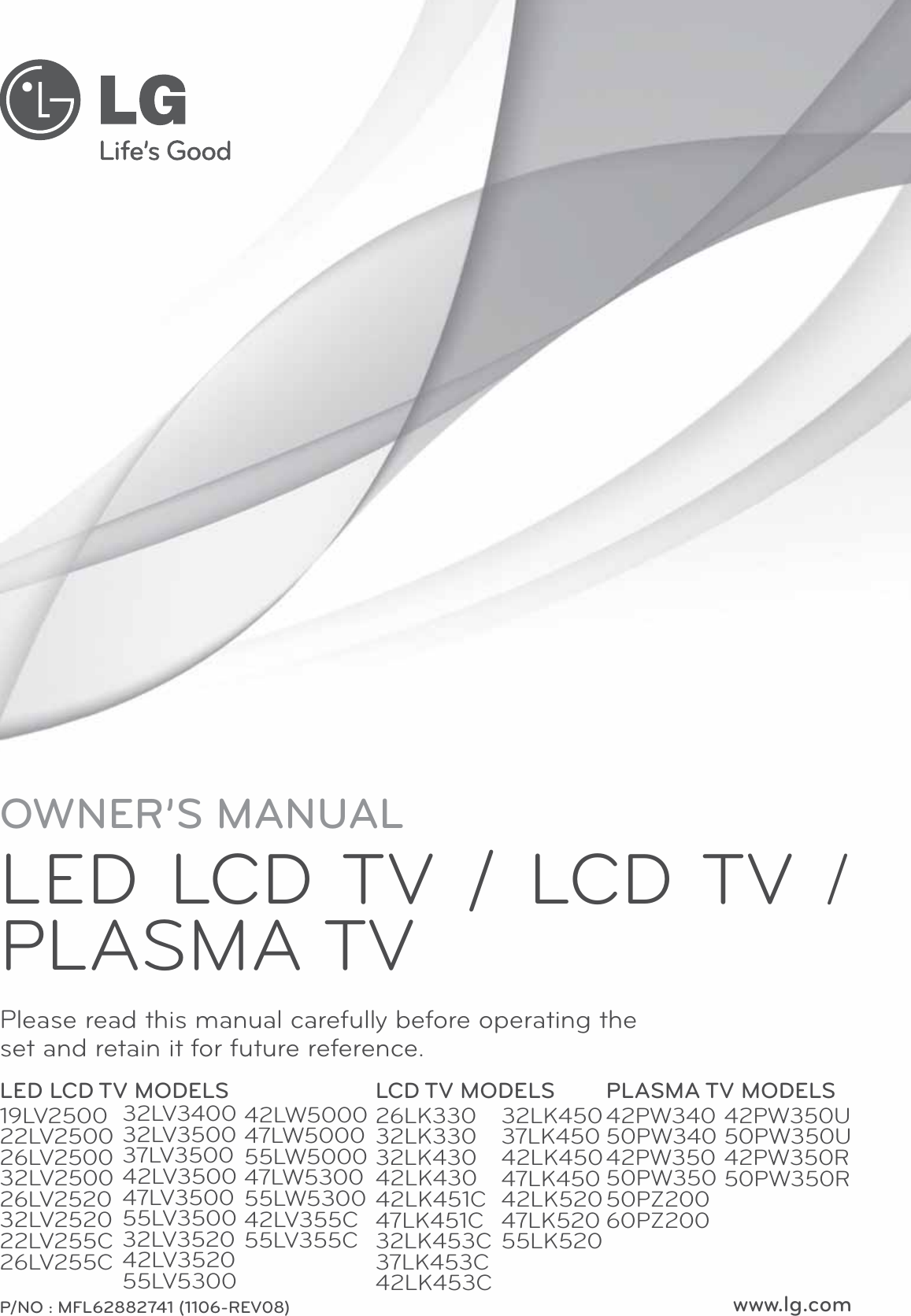 OWNER’S MANUALLED LCD TV / LCD TV / PLASMA TV Please read this manual carefully before operating the set and retain it for future reference.P/NO : MFL62882741 (1106-REV08) www.lg.comLED LCD TV MODELS19LV250022LV250026LV250032LV250026LV252032LV252022LV255C26LV255CLCD TV MODELS26LK33032LK33032LK43042LK43042LK451C47LK451C32LK453C37LK453C42LK453CPLASMA TV MODELS42PW34050PW34042PW35050PW35050PZ20060PZ20032LV340032LV350037LV350042LV350047LV350055LV350032LV352042LV352055LV530032LK45037LK45042LK45047LK45042LK52047LK52055LK52042PW350U50PW350U42PW350R50PW350R42LW500047LW500055LW500047LW530055LW530042LV355C55LV355C