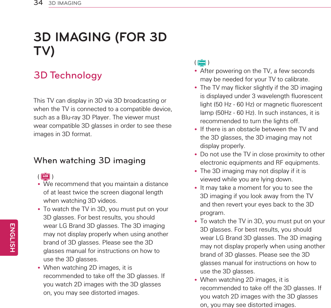 34ENGENGLISH3D IMAGING3D IMAGING (FOR 3D TV)3D Technology7KLV79FDQGLVSOD\LQ&apos;YLD&apos;EURDGFDVWLQJRUZKHQWKH79LVFRQQHFWHGWRDFRPSDWLEOHGHYLFHVXFKDVD%OXUD\&apos;3OD\HU7KHYLHZHUPXVWZHDUFRPSDWLEOH&apos;JODVVHVLQRUGHUWRVHHWKHVHLPDJHVLQ&apos;IRUPDWWhen watching 3D imagingLCDy :HUHFRPPHQGWKDW\RXPDLQWDLQDGLVWDQFHRIDWOHDVWWZLFHWKHVFUHHQGLDJRQDOOHQJWKZKHQZDWFKLQJ&apos;YLGHRVy 7RZDWFKWKH79LQ&apos;\RXPXVWSXWRQ\RXU&apos;JODVVHV)RUEHVWUHVXOWV\RXVKRXOGZHDU/*%UDQG&apos;JODVVHV7KH&apos;LPDJLQJPD\QRWGLVSOD\SURSHUO\ZKHQXVLQJDQRWKHUEUDQGRI&apos;JODVVHV3OHDVHVHHWKH&apos;JODVVHVPDQXDOIRULQVWUXFWLRQVRQKRZWRXVHWKH&apos;JODVVHVy :KHQZDWFKLQJ&apos;LPDJHVLWLVUHFRPPHQGHGWRWDNHRIIWKH&apos;JODVVHV,I\RXZDWFK&apos;LPDJHVZLWKWKH&apos;JODVVHVRQ\RXPD\VHHGLVWRUWHGLPDJHVPlasmay $IWHUSRZHULQJRQWKH79DIHZVHFRQGVPD\EHQHHGHGIRU\RXU79WRFDOLEUDWHy 7KH79PD\IOLFNHUVOLJKWO\LIWKH&apos;LPDJLQJLVGLVSOD\HGXQGHUZDYHOHQJWKIOXRUHVFHQWOLJKW+]+]RUPDJQHWLFIOXRUHVFHQWODPS+]+],QVXFKLQVWDQFHVLWLVUHFRPPHQGHGWRWXUQWKHOLJKWVRIIy ,IWKHUHLVDQREVWDFOHEHWZHHQWKH79DQGWKH&apos;JODVVHVWKH&apos;LPDJLQJPD\QRWGLVSOD\SURSHUO\y &apos;RQRWXVHWKH79LQFORVHSUR[LPLW\WRRWKHUHOHFWURQLFHTXLSPHQWVDQG5)HTXLSPHQWVy 7KH&apos;LPDJLQJPD\QRWGLVSOD\LILWLVYLHZHGZKLOH\RXDUHO\LQJGRZQy ,WPD\WDNHDPRPHQWIRU\RXWRVHHWKH&apos;LPDJLQJLI\RXORRNDZD\IURPWKH79DQGWKHQUHYHUW\RXUH\HVEDFNWRWKH&apos;SURJUDPy 7RZDWFKWKH79LQ&apos;\RXPXVWSXWRQ\RXU&apos;JODVVHV)RUEHVWUHVXOWV\RXVKRXOGZHDU/*%UDQG&apos;JODVVHV7KH&apos;LPDJLQJPD\QRWGLVSOD\SURSHUO\ZKHQXVLQJDQRWKHUEUDQGRI&apos;JODVVHV3OHDVHVHHWKH&apos;JODVVHVPDQXDOIRULQVWUXFWLRQVRQKRZWRXVHWKH&apos;JODVVHVy :KHQZDWFKLQJ&apos;LPDJHVLWLVUHFRPPHQGHGWRWDNHRIIWKH&apos;JODVVHV,I\RXZDWFK&apos;LPDJHVZLWKWKH&apos;JODVVHVRQ\RXPD\VHHGLVWRUWHGLPDJHV