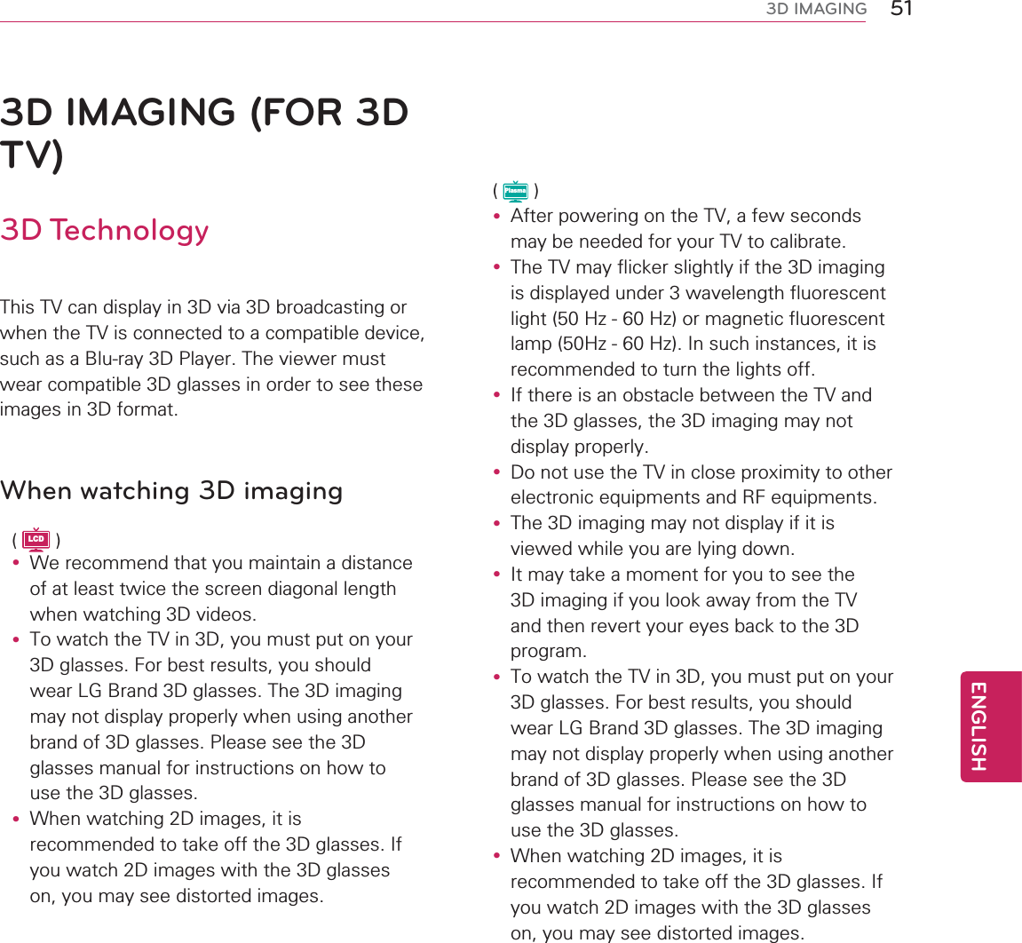 51ENGENGLISH3D IMAGING3D IMAGING (FOR 3D TV)3D Technology7KLV79FDQGLVSOD\LQ&apos;YLD&apos;EURDGFDVWLQJRUZKHQWKH79LVFRQQHFWHGWRDFRPSDWLEOHGHYLFHVXFKDVD%OXUD\&apos;3OD\HU7KHYLHZHUPXVWZHDUFRPSDWLEOH&apos;JODVVHVLQRUGHUWRVHHWKHVHLPDJHVLQ&apos;IRUPDWWhen watching 3D imagingLCDy :HUHFRPPHQGWKDW\RXPDLQWDLQDGLVWDQFHRIDWOHDVWWZLFHWKHVFUHHQGLDJRQDOOHQJWKZKHQZDWFKLQJ&apos;YLGHRVy 7RZDWFKWKH79LQ&apos;\RXPXVWSXWRQ\RXU&apos;JODVVHV)RUEHVWUHVXOWV\RXVKRXOGZHDU/*%UDQG&apos;JODVVHV7KH&apos;LPDJLQJPD\QRWGLVSOD\SURSHUO\ZKHQXVLQJDQRWKHUEUDQGRI&apos;JODVVHV3OHDVHVHHWKH&apos;JODVVHVPDQXDOIRULQVWUXFWLRQVRQKRZWRXVHWKH&apos;JODVVHVy :KHQZDWFKLQJ&apos;LPDJHVLWLVUHFRPPHQGHGWRWDNHRIIWKH&apos;JODVVHV,I\RXZDWFK&apos;LPDJHVZLWKWKH&apos;JODVVHVRQ\RXPD\VHHGLVWRUWHGLPDJHVPlasmay $IWHUSRZHULQJRQWKH79DIHZVHFRQGVPD\EHQHHGHGIRU\RXU79WRFDOLEUDWHy 7KH79PD\IOLFNHUVOLJKWO\LIWKH&apos;LPDJLQJLVGLVSOD\HGXQGHUZDYHOHQJWKIOXRUHVFHQWOLJKW+]+]RUPDJQHWLFIOXRUHVFHQWODPS+]+],QVXFKLQVWDQFHVLWLVUHFRPPHQGHGWRWXUQWKHOLJKWVRIIy ,IWKHUHLVDQREVWDFOHEHWZHHQWKH79DQGWKH&apos;JODVVHVWKH&apos;LPDJLQJPD\QRWGLVSOD\SURSHUO\y &apos;RQRWXVHWKH79LQFORVHSUR[LPLW\WRRWKHUHOHFWURQLFHTXLSPHQWVDQG5)HTXLSPHQWVy 7KH&apos;LPDJLQJPD\QRWGLVSOD\LILWLVYLHZHGZKLOH\RXDUHO\LQJGRZQy ,WPD\WDNHDPRPHQWIRU\RXWRVHHWKH&apos;LPDJLQJLI\RXORRNDZD\IURPWKH79DQGWKHQUHYHUW\RXUH\HVEDFNWRWKH&apos;SURJUDPy 7RZDWFKWKH79LQ&apos;\RXPXVWSXWRQ\RXU&apos;JODVVHV)RUEHVWUHVXOWV\RXVKRXOGZHDU/*%UDQG&apos;JODVVHV7KH&apos;LPDJLQJPD\QRWGLVSOD\SURSHUO\ZKHQXVLQJDQRWKHUEUDQGRI&apos;JODVVHV3OHDVHVHHWKH&apos;JODVVHVPDQXDOIRULQVWUXFWLRQVRQKRZWRXVHWKH&apos;JODVVHVy :KHQZDWFKLQJ&apos;LPDJHVLWLVUHFRPPHQGHGWRWDNHRIIWKH&apos;JODVVHV,I\RXZDWFK&apos;LPDJHVZLWKWKH&apos;JODVVHVRQ\RXPD\VHHGLVWRUWHGLPDJHV