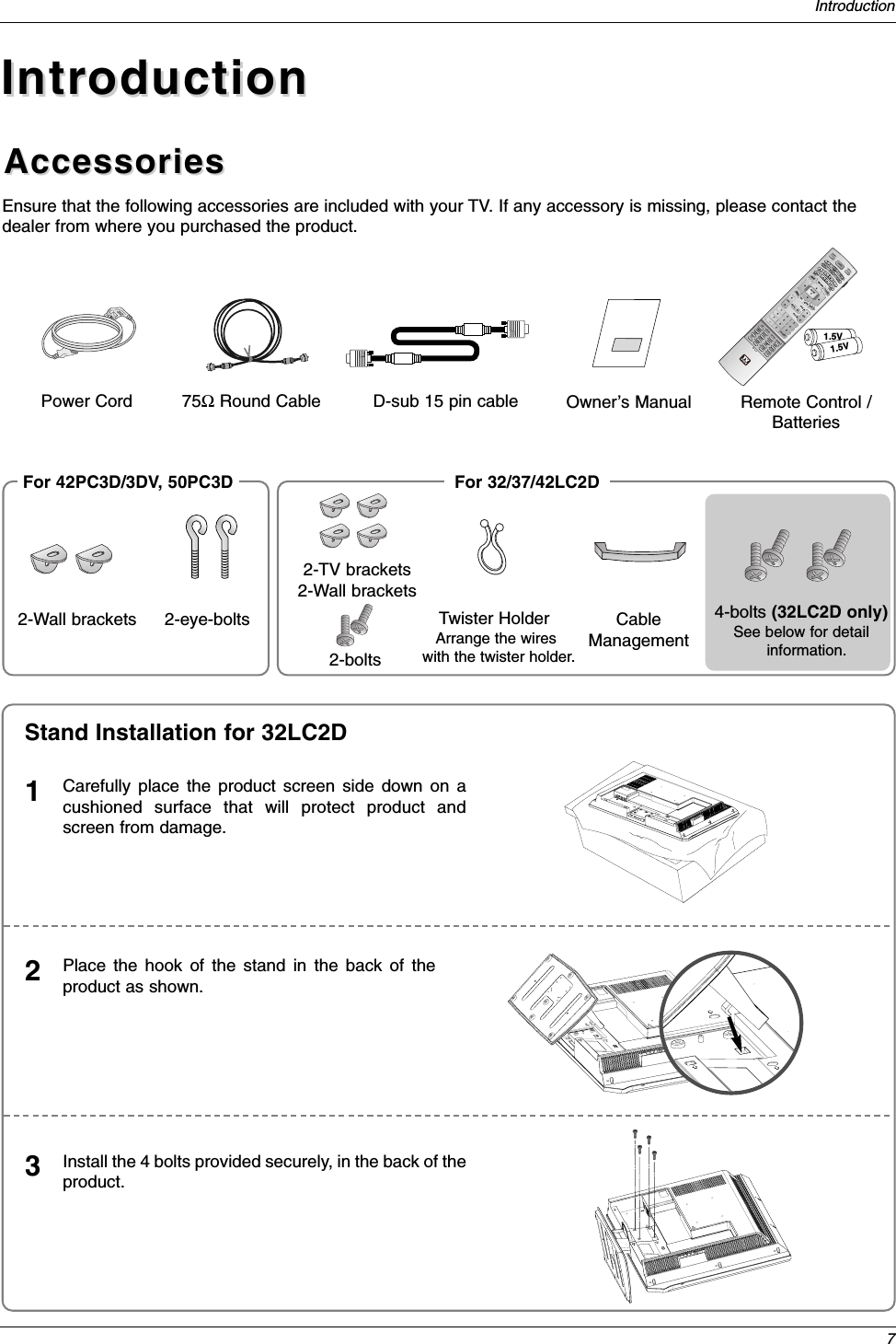 7IntroductionAccessoriesAccessoriesIntroductionIntroductionOwner’s Manual75ΩRound CablePower CordEnsure that the following accessories are included with your TV. If any accessory is missing, please contact thedealer from where you purchased the product.1.5V1.5VTV INPUTTV/VIDEOVOLFLASHBKCHPOWER1 2 3     456    7809   ADJUSTRATIO SWAPTIMERPIP CH+PIP CH-PIPSAPCCM/C EJECTFREEZEAUTO DEMOEZ PIC APMEZ SOUNDPIP INPUTAUDIODAY -CABLEMENUMUTEPAGEPAGEFAVTV GUIDEVCRDAY+STBEXIT1394MARKTVDVDMODEINFOiENTERRemote Control /BatteriesD-sub 15 pin cable2-Wall brackets 2-eye-bolts2-TV brackets2-Wall brackets2-boltsFor 32/37/42LC2DFor 42PC3D/3DV, 50PC3DCarefully place the product screen side down on acushioned surface that will protect product andscreen from damage.1Place the hook of the stand in the back of theproduct as shown.2Install the 4 bolts provided securely, in the back of theproduct.3Stand Installation for 32LC2DTwister HolderArrange the wires with the twister holder.4-bolts (32LC2D only)See below for detailinformation.CableManagement