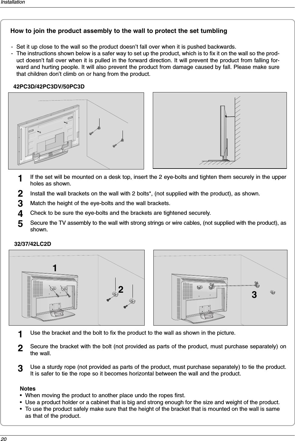 20InstallationHow to join the product assembly to the wall to protect the set tumbling- Set it up close to the wall so the product doesn’t fall over when it is pushed backwards. - The instructions shown below is a safer way to set up the product, which is to fix it on the wall so the prod-uct doesn’t fall over when it is pulled in the forward direction. It will prevent the product from falling for-ward and hurting people. It will also prevent the product from damage caused by fall. Please make surethat children don’t climb on or hang from the product. 42PC3D/42PC3DV/50PC3DNotes•When moving the product to another place undo the ropes first.•Use a product holder or a cabinet that is big and strong enough for the size and weight of the product. •To use the product safely make sure that the height of the bracket that is mounted on the wall is sameas that of the product. 2 13Use the bracket and the bolt to fix the product to the wall as shown in the picture. Secure the bracket with the bolt (not provided as parts of the product, must purchase separately) onthe wall.Use a sturdy rope (not provided as parts of the product, must purchase separately) to tie the product.It is safer to tie the rope so it becomes horizontal between the wall and the product.12332/37/42LC2DIf the set will be mounted on a desk top, insert the 2 eye-bolts and tighten them securely in the upperholes as shown.Install the wall brackets on the wall with 2 bolts*, (not supplied with the product), as shown.Match the height of the eye-bolts and the wall brackets.Check to be sure the eye-bolts and the brackets are tightened securely.Secure the TV assembly to the wall with strong strings or wire cables, (not supplied with the product), asshown.12345