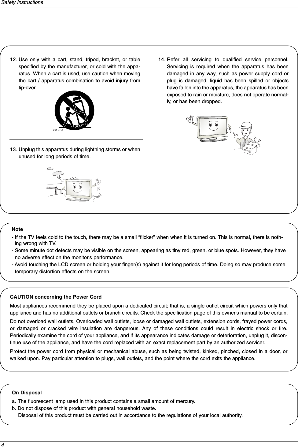 4Safety Instructions12. Use only with a cart, stand, tripod, bracket, or tablespecified by the manufacturer, or sold with the appa-ratus. When a cart is used, use caution when movingthe cart / apparatus combination to avoid injury fromtip-over.13. Unplug this apparatus during lightning storms or whenunused for long periods of time.14. Refer all servicing to qualified service personnel.Servicing is required when the apparatus has beendamaged in any way, such as power supply cord orplug is damaged, liquid has been spilled or objectshave fallen into the apparatus, the apparatus has beenexposed to rain or moisture, does not operate normal-ly, or has been dropped.On Disposal a. The fluorescent lamp used in this product contains a small amount of mercury.b. Do not dispose of this product with general household waste.Disposal of this product must be carried out in accordance to the regulations of your local authority.Note- If the TV feels cold to the touch, there may be a small “flicker” when when it is turned on. This is normal, there is noth-ing wrong with TV.- Some minute dot defects may be visible on the screen, appearing as tiny red, green, or blue spots. However, they haveno adverse effect on the monitor&apos;s performance.- Avoid touching the LCD screen or holding your finger(s) against it for long periods of time. Doing so may produce sometemporary distortion effects on the screen.CAUTION concerning the Power CordMost appliances recommend they be placed upon a dedicated circuit; that is, a single outlet circuit which powers only thatappliance and has no additional outlets or branch circuits. Check the specification page of this owner&apos;s manual to be certain.Do not overload wall outlets. Overloaded wall outlets, loose or damaged wall outlets, extension cords, frayed power cords,or damaged or cracked wire insulation are dangerous. Any of these conditions could result in electric shock or fire.Periodically examine the cord of your appliance, and if its appearance indicates damage or deterioration, unplug it, discon-tinue use of the appliance, and have the cord replaced with an exact replacement part by an authorized servicer.Protect the power cord from physical or mechanical abuse, such as being twisted, kinked, pinched, closed in a door, orwalked upon. Pay particular attention to plugs, wall outlets, and the point where the cord exits the appliance.
