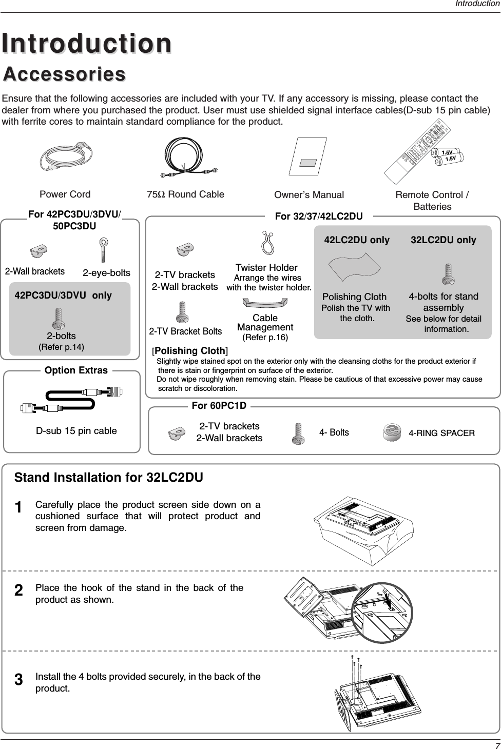 7IntroductionAccessoriesAccessoriesIntroductionIntroductionOwner’s Manual75ΩRound CablePower CordEnsure that the following accessories are included with your TV. If any accessory is missing, please contact thedealer from where you purchased the product. User must use shielded signal interface cables(D-sub 15 pin cable)with ferrite cores to maintain standard compliance for the product.1.5V1.5VVOLFLASHBKCHPOW1 2 3     4 5 6    7809   APMADJUSTSAPEZ SOUNDEZ PICFREEZEAUDIODAY -CABLEGUIDEMENUMUTEPAGEPAGEFAVDAY+STBEXITTIMERCCTVDVDMODEINFOENTERVOLCHPOWER1 2 3     4 5 6    7809   MENUMUTEFAVRATIODAY -GUIDEDAY+RATIOVCRTVDVDENTERAPMADJUSTSAPEZ SOUNDEZ PICFREEZEFLASHBKPAGEPAGEEXITTIMERCCINFOAUDIOCABLESTBMODETV INPUTINPUTTV INPUTRemote Control /Batteries2-eye-bolts 2-TV brackets2-Wall brackets2-TV Bracket BoltsFor 32/37/42LC2DUFor 42PC3DU/3DVU/50PC3DUTwister HolderArrange the wires with the twister holder.CableManagement(Refer p.16)2-Wall brackets42PC3DU/3DVU  only2-bolts(Refer p.14)4-bolts for standassemblySee below for detailinformation.32LC2DU only42LC2DU onlyPolishing ClothPolish the TV withthe cloth.Carefully place the product screen side down on acushioned surface that will protect product andscreen from damage.1Place the hook of the stand in the back of theproduct as shown.2Install the 4 bolts provided securely, in the back of theproduct.3Stand Installation for 32LC2DU[Polishing Cloth]Slightly wipe stained spot on the exterior only with the cleansing cloths for the product exterior ifthere is stain or fingerprint on surface of the exterior.  Do not wipe roughly when removing stain. Please be cautious of that excessive power may causescratch or discoloration. Option ExtrasD-sub 15 pin cable 4-RING SPACERFor 60PC1D2-TV brackets2-Wall brackets4- Bolts