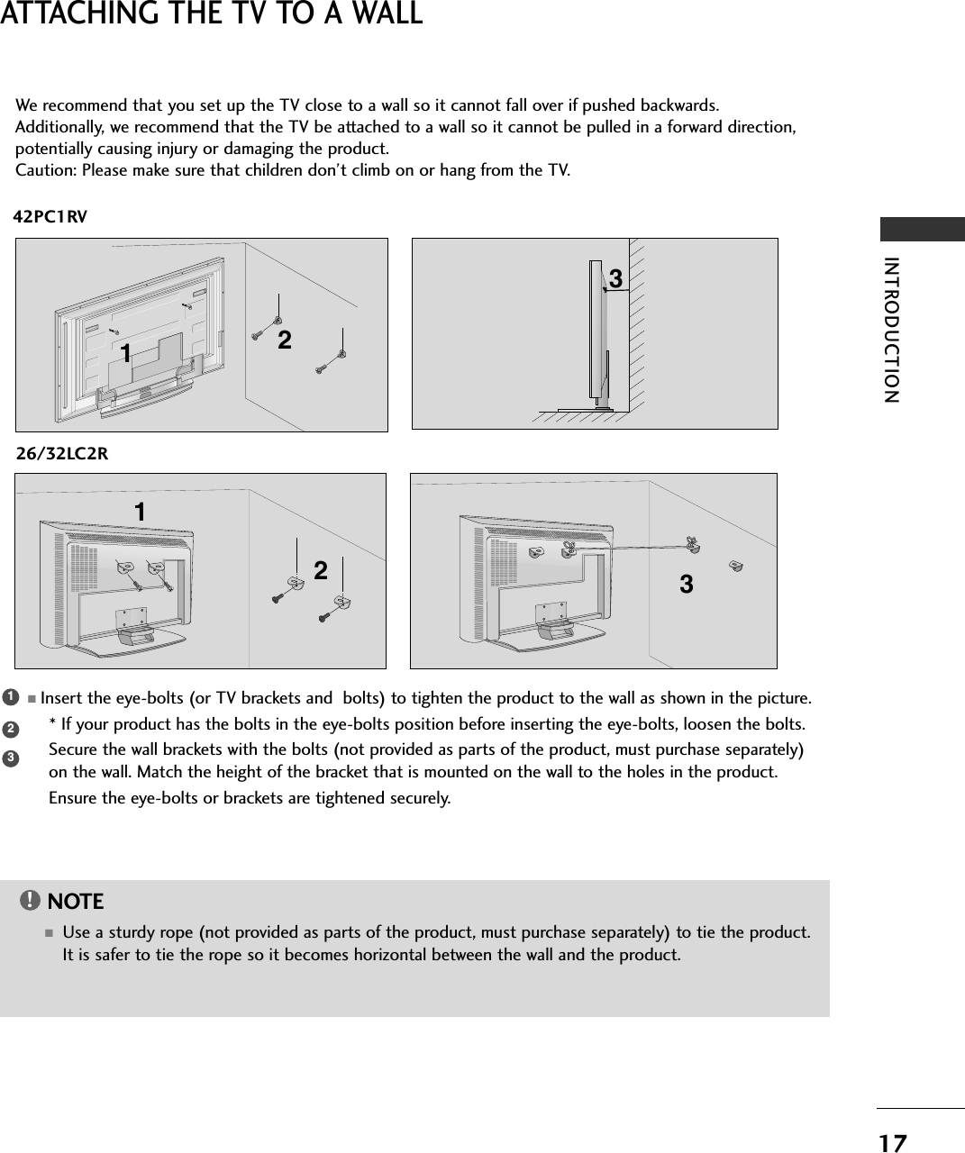 17INTRODUCTIONATTACHING THE TV TO A WALL42PC1RV26/32LC2R2 13We recommend that you set up the TV close to a wall so it cannot fall over if pushed backwards. Additionally, we recommend that the TV be attached to a wall so it cannot be pulled in a forward direction,potentially causing injury or damaging the product. Caution: Please make sure that children don’t climb on or hang from the TV. 123■Insert the eye-bolts (or TV brackets and  bolts) to tighten the product to the wall as shown in the picture. * If your product has the bolts in the eye-bolts position before inserting the eye-bolts, loosen the bolts.Secure the wall brackets with the bolts (not provided as parts of the product, must purchase separately)on the wall. Match the height of the bracket that is mounted on the wall to the holes in the product.Ensure the eye-bolts or brackets are tightened securely.NOTE!■Use a sturdy rope (not provided as parts of the product, must purchase separately) to tie the product.It is safer to tie the rope so it becomes horizontal between the wall and the product.2 31