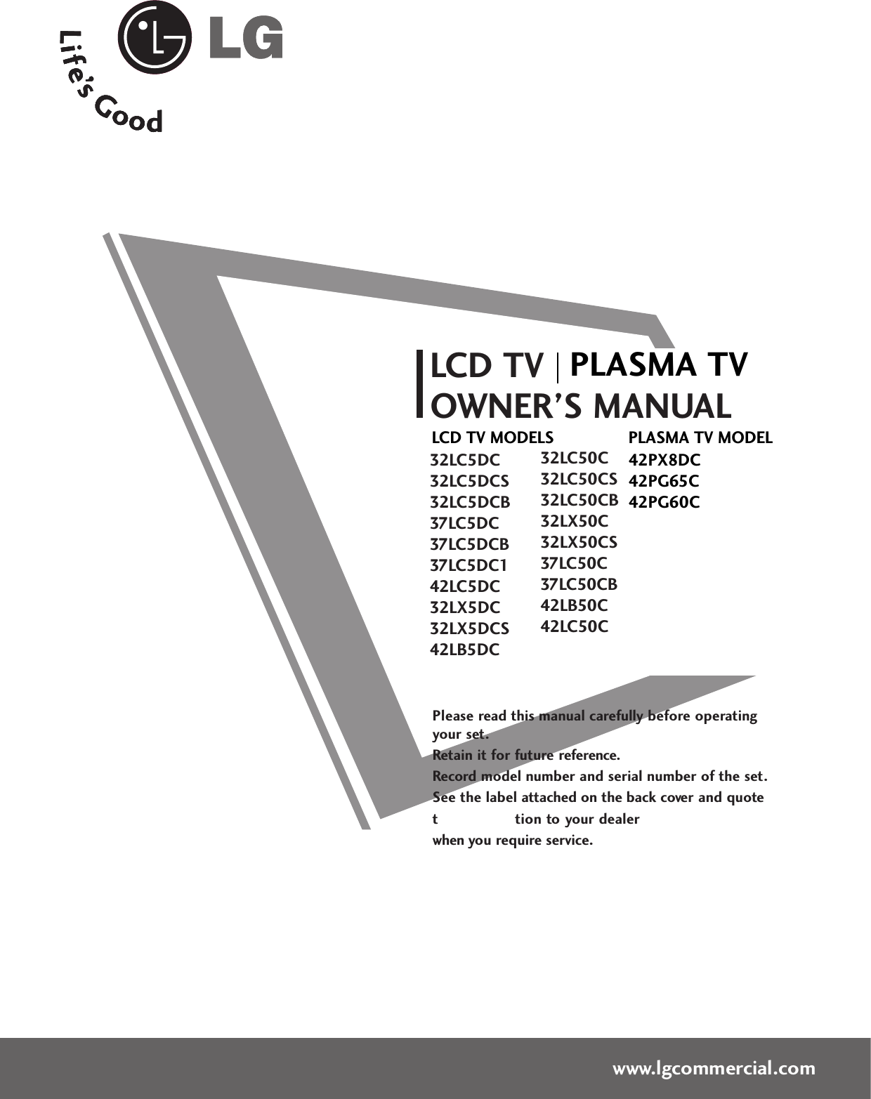 Please read this manual carefully before operatingyour set. Retain it for future reference.Record model number and serial number of the set. See the label attached on the back cover and quote this  informa tion to your dealer when you require service.LCD TVOWNER’S MANUAL32LC5DC32LC5DCS32LC5DCB37LC5DC37LC5DCB37LC5DC142LC5DC32LX5DC32LX5DCS42LB5DC32LC50C32LC50CS32LC50CB32LX50C32LX50CS37LC50C37LC50CB42LB50C42LC50Cwww.lgcommercial.comPLASMA TV MODEL42PX8DC42PG65C42PG60CPLASMA TVLCD TV MODELS