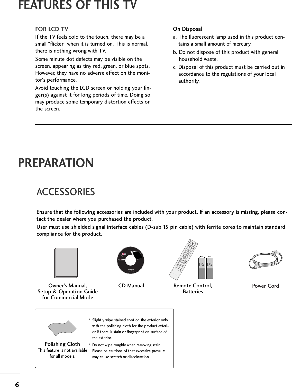 6PREPARATIONACCESSORIESEnsure that the following accessories are included with your product. If an accessory is missing, please con-tact the dealer where you purchased the product. User must use shielded signal interface cables (D-sub 15 pin cable) with ferrite cores to maintain standardcompliance for the product.Owner’s Manual, Setup &amp; Operation Guidefor Commercial ModeENTER TVINPUT  MODEDVDMULTIEXITOLEZ SOUNDINFOSWAPEZ PICTIMERMUTECHSAPCCRATIOMENUVCRPOWER2369PIPPIP CH - PIP CH +PIP INPUTENTER TVTVINPUT  INPUT MODEDVDMULTIEXITVOLEZ SOUNDINFOSWAPEZ PICTIMERMUTECHSAPCCRATIOMENUVCRPOWER1234567890FLASHBACKPIPPIP CH - PIP CH +PIP INPUTPAGEPAGERemote Control,BatteriesPower CordFEATURES OF THIS TVFOR LCD TVIf the TV feels cold to the touch, there may be asmall “flicker” when it is turned on. This is normal,there is nothing wrong with TV.Some minute dot defects may be visible on thescreen, appearing as tiny red, green, or blue spots.However, they have no adverse effect on the moni-tor&apos;s performance.Avoid touching the LCD screen or holding your fin-ger(s) against it for long periods of time. Doing somay produce some temporary distortion effects onthe screen.OOnn  DDiissppoossaalla. The fluorescent lamp used in this product con-tains a small amount of mercury.b. Do not dispose of this product with generalhousehold waste.c. Disposal of this product must be carried out inaccordance to the regulations of your localauthority.CD ManualLCD TV    PLASMA TVOwner&apos;s Manualhttp://www.lgusa.comwww.lg.caCopyright© 2007 LGE,All Rights Reserved.1.5V 1.5V* Slightly wipe stained spot on the exterior onlywith the polishing cloth for the product exteri-or if there is stain or fingerprint on surface ofthe exterior.* Do not wipe roughly when removing stain.Please be cautions of that excessive pressuremay cause scratch or discoloration.Polishing ClothThis feature is not availablefor all models.