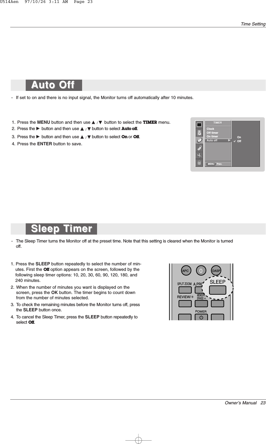 Owner’s Manual   23Time Setting- If set to on and there is no input signal, the Monitor turns off automatically after 10 minutes.1. Press the MENU button and then use DD  / EEbutton to select the TIMER menu.2. Press the GGbutton and then use DD  / EEbutton to select Auto off.3. Press the GGbutton and then use DD  / EEbutton to select On or Off.4. Press the ENTER button to save.- The Sleep Timer turns the Monitor off at the preset time. Note that this setting is cleared when the Monitor is turnedoff.1. Press the SLEEP button repeatedly to select the number of min-utes. First the Off option appears on the screen, followed by thefollowing sleep timer options: 10, 20, 30, 60, 90, 120, 180, and240 minutes.2. When the number of minutes you want is displayed on thescreen, press the OK button. The timer begins to count downfrom the number of minutes selected.3. To check the remaining minutes before the Monitor turns off, pressthe SLEEP button once.4. To cancel the Sleep Timer, press the SLEEP button repeatedly toselect Off.TIMERPrev.ClockOff timerOn timerAuto off             GGTIMERMENUOn            OffSleep TSleep TimerimerAuto Off Auto Off 0APCDASPSPLIT ZOOMSLEEPMEMORY/ERASE/REVIEW/FCR/A.PROG/POWERSLEEPU514Aen  97/10/26 3:11 AM  Page 23