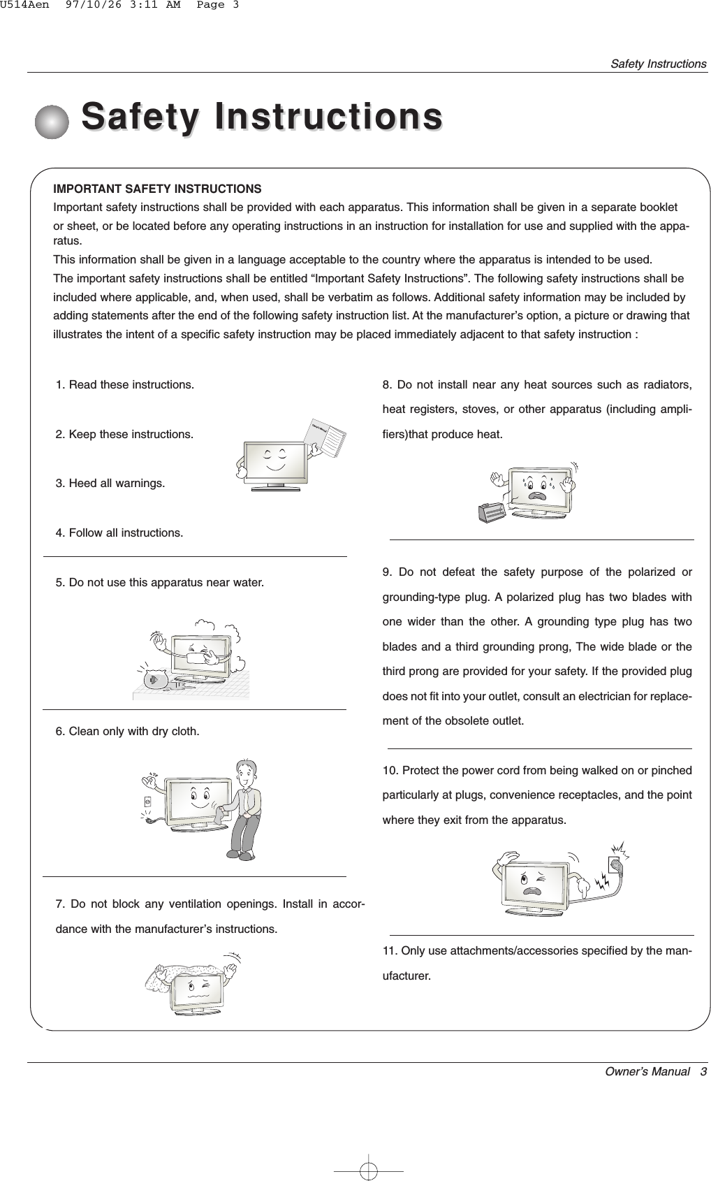 Owner’s Manual   3Safety InstructionsIMPORTANT SAFETY INSTRUCTIONSImportant safety instructions shall be provided with each apparatus. This information shall be given in a separate bookletor sheet, or be located before any operating instructions in an instruction for installation for use and supplied with the appa-ratus.This information shall be given in a language acceptable to the country where the apparatus is intended to be used.The important safety instructions shall be entitled “Important Safety Instructions”. The following safety instructions shall beincluded where applicable, and, when used, shall be verbatim as follows. Additional safety information may be included byadding statements after the end of the following safety instruction list. At the manufacturer’s option, a picture or drawing thatillustrates the intent of a specific safety instruction may be placed immediately adjacent to that safety instruction :1. Read these instructions.2. Keep these instructions.3. Heed all warnings.4. Follow all instructions.5. Do not use this apparatus near water.6. Clean only with dry cloth.7. Do not block any ventilation openings. Install in accor-dance with the manufacturer’s instructions.8. Do not install near any heat sources such as radiators,heat registers, stoves, or other apparatus (including ampli-fiers)that produce heat.9. Do not defeat the safety purpose of the polarized orgrounding-type plug. A polarized plug has two blades withone wider than the other. A grounding type plug has twoblades and a third grounding prong, The wide blade or thethird prong are provided for your safety. If the provided plugdoes not fit into your outlet, consult an electrician for replace-ment of the obsolete outlet.10. Protect the power cord from being walked on or pinchedparticularly at plugs, convenience receptacles, and the pointwhere they exit from the apparatus.11. Only use attachments/accessories specified by the man-ufacturer.Safety InstructionsSafety InstructionsOwner&apos;s ManualU514Aen  97/10/26 3:11 AM  Page 3