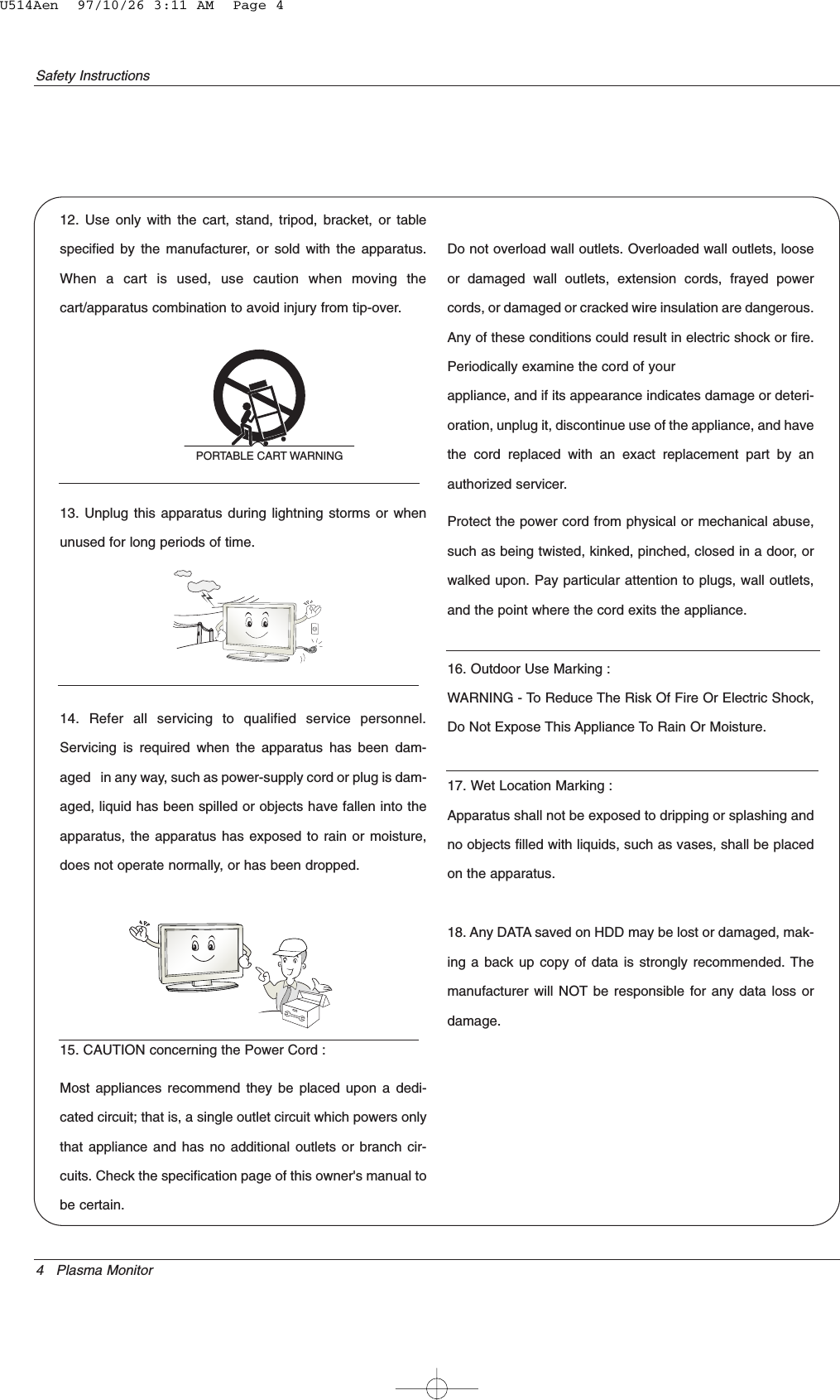 4 Plasma MonitorSafety Instructions12. Use only with the cart, stand, tripod, bracket, or tablespecified by the manufacturer, or sold with the apparatus.When a cart is used, use caution when moving thecart/apparatus combination to avoid injury from tip-over.13. Unplug this apparatus during lightning storms or whenunused for long periods of time.14. Refer all servicing to qualified service personnel.Servicing is required when the apparatus has been dam-aged   in any way, such as power-supply cord or plug is dam-aged, liquid has been spilled or objects have fallen into theapparatus, the apparatus has exposed to rain or moisture,does not operate normally, or has been dropped.15. CAUTION concerning the Power Cord :Most appliances recommend they be placed upon a dedi-cated circuit; that is, a single outlet circuit which powers onlythat appliance and has no additional outlets or branch cir-cuits. Check the specification page of this owner&apos;s manual tobe certain.Do not overload wall outlets. Overloaded wall outlets, looseor damaged wall outlets, extension cords, frayed powercords, or damaged or cracked wire insulation are dangerous.Any of these conditions could result in electric shock or fire.Periodically examine the cord of yourappliance, and if its appearance indicates damage or deteri-oration, unplug it, discontinue use of the appliance, and havethe cord replaced with an exact replacement part by anauthorized servicer.Protect the power cord from physical or mechanical abuse,such as being twisted, kinked, pinched, closed in a door, orwalked upon. Pay particular attention to plugs, wall outlets,and the point where the cord exits the appliance.16. Outdoor Use Marking :WARNING - To Reduce The Risk Of Fire Or Electric Shock,Do Not Expose This Appliance To Rain Or Moisture.17. Wet Location Marking :Apparatus shall not be exposed to dripping or splashing andno objects filled with liquids, such as vases, shall be placedon the apparatus.18. Any DATA saved on HDD may be lost or damaged, mak-ing a back up copy of data is strongly recommended. Themanufacturer will NOT be responsible for any data loss ordamage.PORTABLE CART WARNINGU514Aen  97/10/26 3:11 AM  Page 4