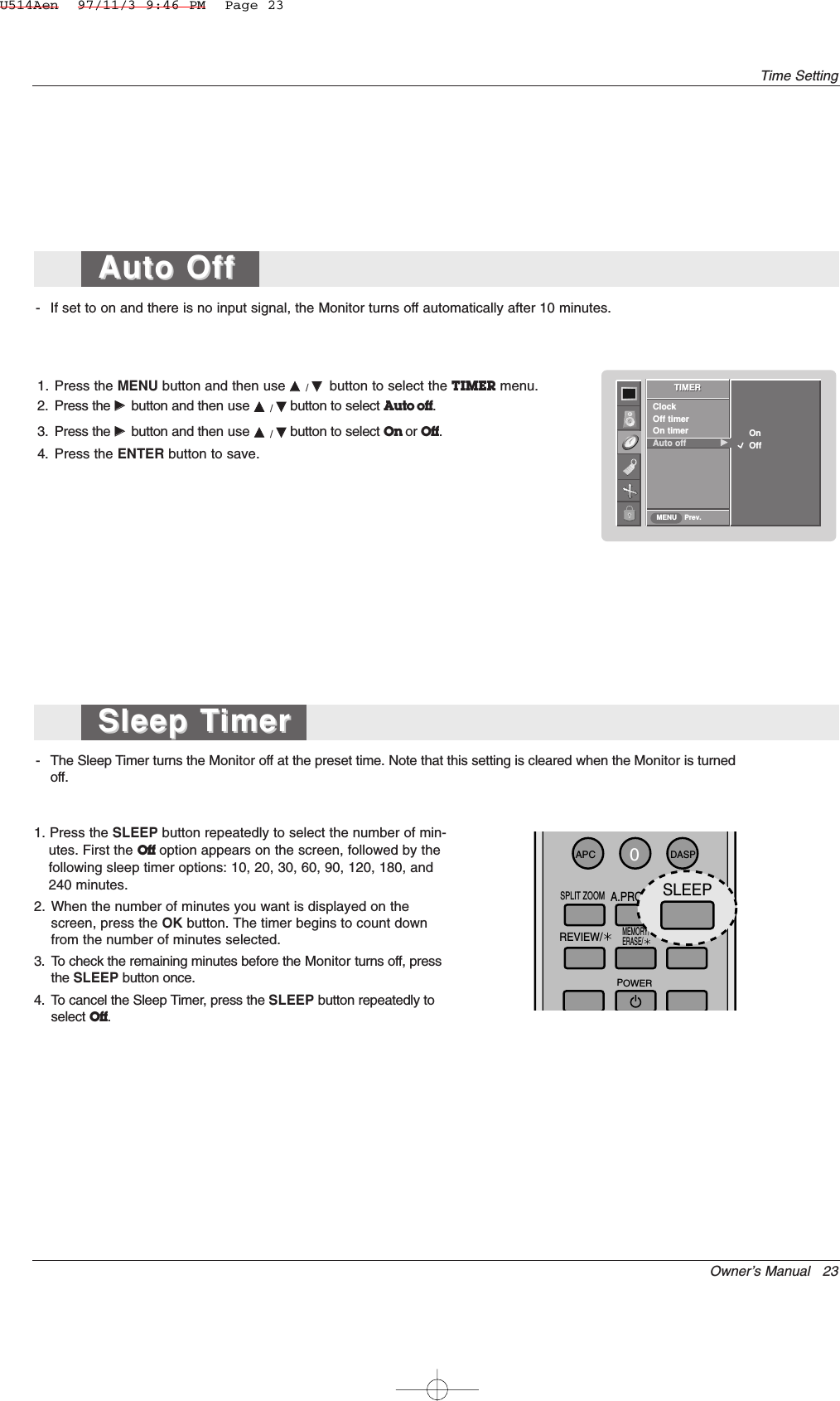 Owner’s Manual   23Time Setting- If set to on and there is no input signal, the Monitor turns off automatically after 10 minutes.1. Press the MENU button and then use DD  / EEbutton to select the TIMER menu.2. Press the GGbutton and then use DD  / EEbutton to select Auto off.3. Press the GGbutton and then use DD  / EEbutton to select On or Off.4. Press the ENTER button to save.- The Sleep Timer turns the Monitor off at the preset time. Note that this setting is cleared when the Monitor is turnedoff.1. Press the SLEEP button repeatedly to select the number of min-utes. First the Off option appears on the screen, followed by thefollowing sleep timer options: 10, 20, 30, 60, 90, 120, 180, and240 minutes.2. When the number of minutes you want is displayed on thescreen, press the OK button. The timer begins to count downfrom the number of minutes selected.3. To check the remaining minutes before the Monitor turns off, pressthe SLEEP button once.4. To cancel the Sleep Timer, press the SLEEP button repeatedly toselect Off.TIMERPrev.ClockOff timerOn timerAuto off             GGTIMERMENUOn            OffSleep TSleep TimerimerAuto Off Auto Off 0APCDASPSPLIT ZOOMSLEEPMEMORY/ERASE/REVIEW/FCR/A.PROG/POWERSLEEPU514Aen  97/11/3 9:46 PM  Page 23