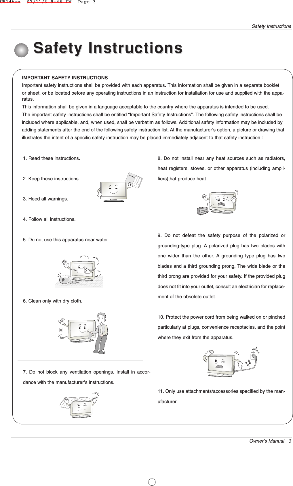 Owner’s Manual   3Safety InstructionsIMPORTANT SAFETY INSTRUCTIONSImportant safety instructions shall be provided with each apparatus. This information shall be given in a separate bookletor sheet, or be located before any operating instructions in an instruction for installation for use and supplied with the appa-ratus.This information shall be given in a language acceptable to the country where the apparatus is intended to be used.The important safety instructions shall be entitled “Important Safety Instructions”. The following safety instructions shall beincluded where applicable, and, when used, shall be verbatim as follows. Additional safety information may be included byadding statements after the end of the following safety instruction list. At the manufacturer’s option, a picture or drawing thatillustrates the intent of a specific safety instruction may be placed immediately adjacent to that safety instruction :1. Read these instructions.2. Keep these instructions.3. Heed all warnings.4. Follow all instructions.5. Do not use this apparatus near water.6. Clean only with dry cloth.7. Do not block any ventilation openings. Install in accor-dance with the manufacturer’s instructions.8. Do not install near any heat sources such as radiators,heat registers, stoves, or other apparatus (including ampli-fiers)that produce heat.9. Do not defeat the safety purpose of the polarized orgrounding-type plug. A polarized plug has two blades withone wider than the other. A grounding type plug has twoblades and a third grounding prong, The wide blade or thethird prong are provided for your safety. If the provided plugdoes not fit into your outlet, consult an electrician for replace-ment of the obsolete outlet.10. Protect the power cord from being walked on or pinchedparticularly at plugs, convenience receptacles, and the pointwhere they exit from the apparatus.11. Only use attachments/accessories specified by the man-ufacturer.Safety InstructionsSafety InstructionsOwner&apos;s ManualU514Aen  97/11/3 9:46 PM  Page 3