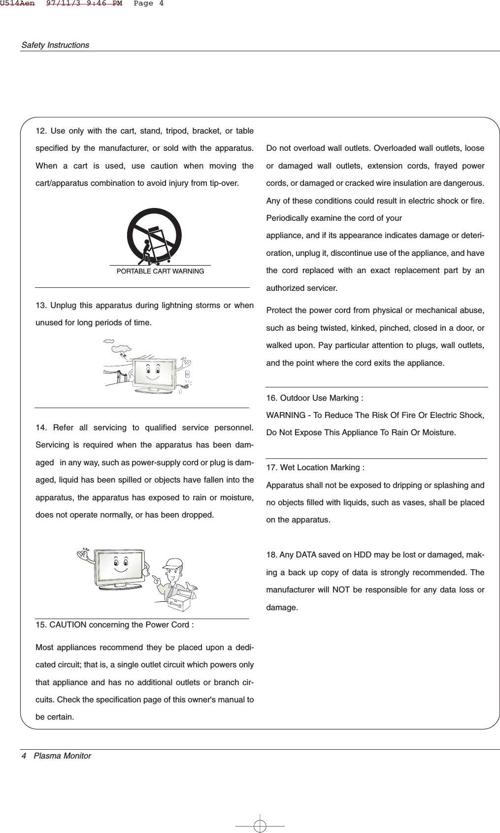 4 Plasma MonitorSafety Instructions12. Use only with the cart, stand, tripod, bracket, or tablespecified by the manufacturer, or sold with the apparatus.When a cart is used, use caution when moving thecart/apparatus combination to avoid injury from tip-over.13. Unplug this apparatus during lightning storms or whenunused for long periods of time.14. Refer all servicing to qualified service personnel.Servicing is required when the apparatus has been dam-aged   in any way, such as power-supply cord or plug is dam-aged, liquid has been spilled or objects have fallen into theapparatus, the apparatus has exposed to rain or moisture,does not operate normally, or has been dropped.15. CAUTION concerning the Power Cord :Most appliances recommend they be placed upon a dedi-cated circuit; that is, a single outlet circuit which powers onlythat appliance and has no additional outlets or branch cir-cuits. Check the specification page of this owner&apos;s manual tobe certain.Do not overload wall outlets. Overloaded wall outlets, looseor damaged wall outlets, extension cords, frayed powercords, or damaged or cracked wire insulation are dangerous.Any of these conditions could result in electric shock or fire.Periodically examine the cord of yourappliance, and if its appearance indicates damage or deteri-oration, unplug it, discontinue use of the appliance, and havethe cord replaced with an exact replacement part by anauthorized servicer.Protect the power cord from physical or mechanical abuse,such as being twisted, kinked, pinched, closed in a door, orwalked upon. Pay particular attention to plugs, wall outlets,and the point where the cord exits the appliance.16. Outdoor Use Marking :WARNING - To Reduce The Risk Of Fire Or Electric Shock,Do Not Expose This Appliance To Rain Or Moisture.17. Wet Location Marking :Apparatus shall not be exposed to dripping or splashing andno objects filled with liquids, such as vases, shall be placedon the apparatus.18. Any DATA saved on HDD may be lost or damaged, mak-ing a back up copy of data is strongly recommended. Themanufacturer will NOT be responsible for any data loss ordamage.PORTABLE CART WARNINGU514Aen  97/11/3 9:46 PM  Page 4