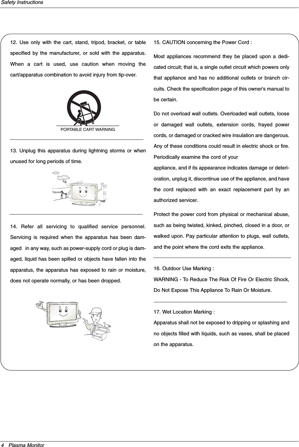 4 Plasma MonitorSafety Instructions12. Use only with the cart, stand, tripod, bracket, or tablespecified by the manufacturer, or sold with the apparatus.When a cart is used, use caution when moving thecart/apparatus combination to avoid injury from tip-over.13. Unplug this apparatus during lightning storms or whenunused for long periods of time.14. Refer all servicing to qualified service personnel.Servicing is required when the apparatus has been dam-aged   in any way, such as power-supply cord or plug is dam-aged, liquid has been spilled or objects have fallen into theapparatus, the apparatus has exposed to rain or moisture,does not operate normally, or has been dropped.15. CAUTION concerning the Power Cord :Most appliances recommend they be placed upon a dedi-cated circuit; that is, a single outlet circuit which powers onlythat appliance and has no additional outlets or branch cir-cuits. Check the specification page of this owner&apos;s manual tobe certain.Do not overload wall outlets. Overloaded wall outlets, looseor damaged wall outlets, extension cords, frayed powercords, or damaged or cracked wire insulation are dangerous.Any of these conditions could result in electric shock or fire.Periodically examine the cord of yourappliance, and if its appearance indicates damage or deteri-oration, unplug it, discontinue use of the appliance, and havethe cord replaced with an exact replacement part by anauthorized servicer.Protect the power cord from physical or mechanical abuse,such as being twisted, kinked, pinched, closed in a door, orwalked upon. Pay particular attention to plugs, wall outlets,and the point where the cord exits the appliance.16. Outdoor Use Marking :WARNING - To Reduce The Risk Of Fire Or Electric Shock,Do Not Expose This Appliance To Rain Or Moisture.17. Wet Location Marking :Apparatus shall not be exposed to dripping or splashing andno objects filled with liquids, such as vases, shall be placedon the apparatus.PORTABLE CART WARNING