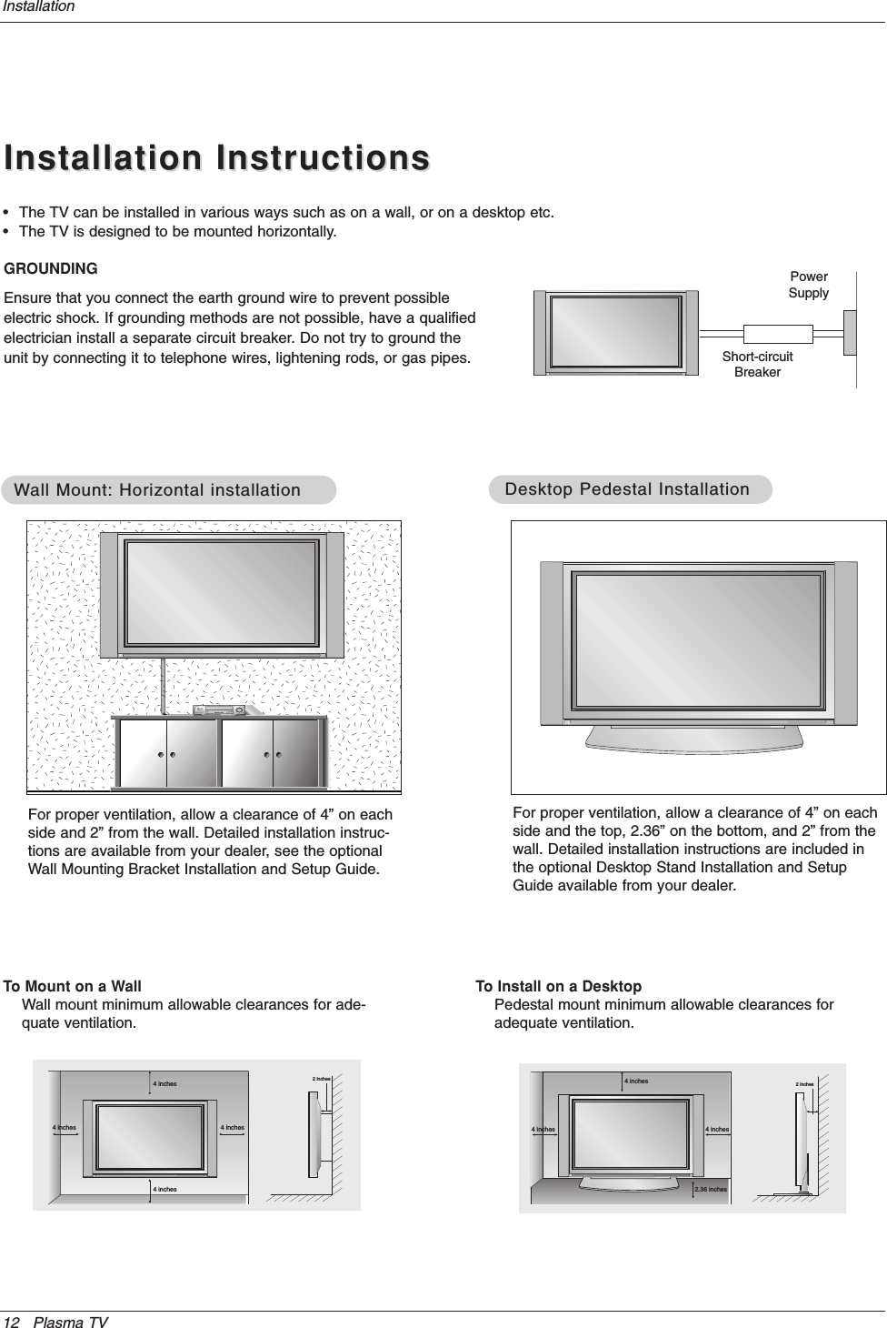 12 Plasma TVInstallationInstallation InstructionsInstallation Instructions•The TV can be installed in various ways such as on a wall, or on a desktop etc.•The TV is designed to be mounted horizontally. GROUNDINGEnsure that you connect the earth ground wire to prevent possibleelectric shock. If grounding methods are not possible, have a qualifiedelectrician install a separate circuit breaker. Do not try to ground theunit by connecting it to telephone wires, lightening rods, or gas pipes.PowerSupplyShort-circuitBreaker4 inches4 inches4 inches4 inches2 inchesWWall Mount: Horizontal installationall Mount: Horizontal installationFor proper ventilation, allow a clearance of 4” on eachside and 2” from the wall. Detailed installation instruc-tions are available from your dealer, see the optionalWall Mounting Bracket Installation and Setup Guide.4 inches4 inches2.36 inches4 inches2 inchesDesktop Pedestal InstallationDesktop Pedestal InstallationFor proper ventilation, allow a clearance of 4” on eachside and the top, 2.36” on the bottom, and 2” from thewall. Detailed installation instructions are included inthe optional Desktop Stand Installation and SetupGuide available from your dealer.To Mount on a WallWall mount minimum allowable clearances for ade-quate ventilation.To Install on a DesktopPedestal mount minimum allowable clearances foradequate ventilation.