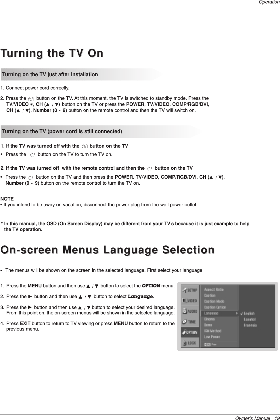 Owner’s Manual   19OperationOn-screen Menus Language SelectionOn-screen Menus Language SelectionTTurning the TV Onurning the TV OnTurning on the TV just after installationTurning on the TV (power cord is still connected)1. Connect power cord correctly.2. Press the       button on the TV. At this moment, the TV is switched to standby mode. Press theTV/VIDEO   , CH (D/ E)button on the TV or press the POWER, TV/VIDEO, COMP/RGB/DVI,CH (D/ E), Number (0 ~ 9) button on the remote control and then the TV will switch on.•Press the      button on the TV to turn the TV on.1. If the TV was turned off with the button on the TV2. If the TV was turned off  with the remote control and then the button on the TV•Press the      button on the TV and then press the POWER, TV/VIDEO, COMP/RGB/DVI, CH (D/ E),Number (0 ~ 9) button on the remote control to turn the TV on.-The menus will be shown on the screen in the selected language. First select your language.1. Press the MENU button and then use D/ Ebutton to select the OPTION menu.2. Press the Gbutton and then use D/ Ebutton to select Language. 3. Press the Gbutton and then use D/ Ebutton to select your desired language.From this point on, the on-screen menus will be shown in the selected language.4. Press EXIT button to return to TV viewing or press MENU button to return to theprevious menu.NOTE• If you intend to be away on vacation, disconnect the power plug from the wall power outlet.* In this manual, the OSD (On Screen Display) may be different from your TV’s because it is just example to helpthe TV operation.