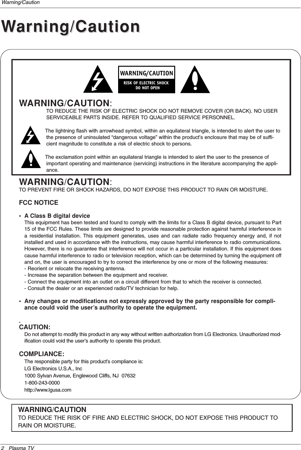 2 Plasma TVWarning/CautionWARNING/CAUTION:TO REDUCE THE RISK OF ELECTRIC SHOCK DO NOT REMOVE COVER (OR BACK). NO USERSERVICEABLE PARTS INSIDE. REFER TO QUALIFIED SERVICE PERSONNEL.The lightning flash with arrowhead symbol, within an equilateral triangle, is intended to alert the user tothe presence of uninsulated “dangerous voltage” within the product’s enclosure that may be of suffi-cient magnitude to constitute a risk of electric shock to persons.The exclamation point within an equilateral triangle is intended to alert the user to the presence ofimportant operating and maintenance (servicing) instructions in the literature accompanying the appli-ance.WARNING/CAUTION:TO PREVENT FIRE OR SHOCK HAZARDS, DO NOT EXPOSE THIS PRODUCT TO RAIN OR MOISTURE.FCC NOTICE• A Class B digital deviceThis equipment has been tested and found to comply with the limits for a Class B digital device, pursuant to Part15 of the FCC Rules. These limits are designed to provide reasonable protection against harmful interference ina residential installation. This equipment generates, uses and can radiate radio frequency energy and, if notinstalled and used in accordance with the instructions, may cause harmful interference to radio communications.However, there is no guarantee that interference will not occur in a particular installation. If this equipment doescause harmful interference to radio or television reception, which can be determined by turning the equipment offand on, the user is encouraged to try to correct the interference by one or more of the following measures:- Reorient or relocate the receiving antenna.- Increase the separation between the equipment and receiver.- Connect the equipment into an outlet on a circuit different from that to which the receiver is connected.- Consult the dealer or an experienced radio/TV technician for help.• Any changes or modifications not expressly approved by the party responsible for compli-ance could void the user’s authority to operate the equipment..CAUTION:Do not attempt to modify this product in any way without written authorization from LG Electronics. Unauthorized mod-ification could void the user’s authority to operate this product.COMPLIANCE:The responsible party for this product’s compliance is:LG Electronics U.S.A., Inc1000 Sylvan Avenue, Englewood Cliffs, NJ  076321-800-243-0000http://www.lgusa.comWARNINGRISK OF ELECTRIC SHOCK        DO NOT OPEN/CAUTIONWARNING/CAUTIONTO REDUCE THE RISK OF FIRE AND ELECTRIC SHOCK, DO NOT EXPOSE THIS PRODUCT TORAIN OR MOISTURE.WWarning/Cautionarning/Caution