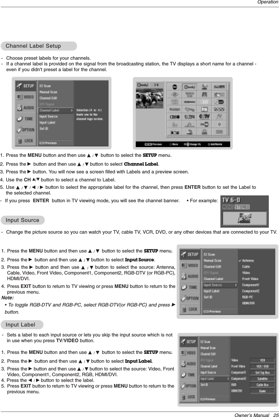 Owner’s Manual   25Operation- Change the picture source so you can watch your TV, cable TV, VCR, DVD, or any other devices that are connected to your TV. 1. Press the MENU button and then use D / Ebutton to select the SETUP menu.2. Press the Gbutton and then use D / Ebutton to select Input Source.3. Press the Gbutton and then use D  /  Ebutton to select the source: Antenna,Cable, Video, Front Video, Component1, Component2, RGB-DTV (or RGB-PC),HDMI/DVI.4. Press EXIT button to return to TV viewing or press MENU button to return to theprevious menu.Note:• To toggle RGB-DTV and RGB-PC, select RGB-DTV(or RGB-PC) and press Gbutton.Input SourceInput Source1. Press the MENU button and then use D / Ebutton to select the SETUP menu.2. Press the Gbutton and then use D / Ebutton to select Input Label.3. Press the Gbutton and then use D / Ebutton to select the source: Video, FrontVideo, Component1, Component2, RGB, HDMI/DVI.4. Press the F / Gbutton to select the label.5. Press EXIT button to return to TV viewing or press MENU button to return to theprevious menu.Input LabelInput Label- Choose preset labels for your channels. - If a channel label is provided on the signal from the broadcasting station, the TV displays a short name for a channel -even if you didn&apos;t preset a label for the channel.1. Press the MENU button and then use D / Ebutton to select the SETUP menu.2. Press the Gbutton and then use D / Ebutton to select Channel Label.3. Press the Gbutton. You will now see a screen filled with Labels and a preview screen.4. Use the CH D/Ebutton to select a channel to Label. 5. Use D  / E/ F / G button to select the appropriate label for the channel, then press ENTER button to set the Label tothe selected channel.- If you press  ENTER button in TV viewing mode, you will see the channel banner.     • For example:Channel Label SetupChannel Label Setup- Sets a label to each input source or lets you skip the input source which is notin use when you press TV/VIDEO button. 