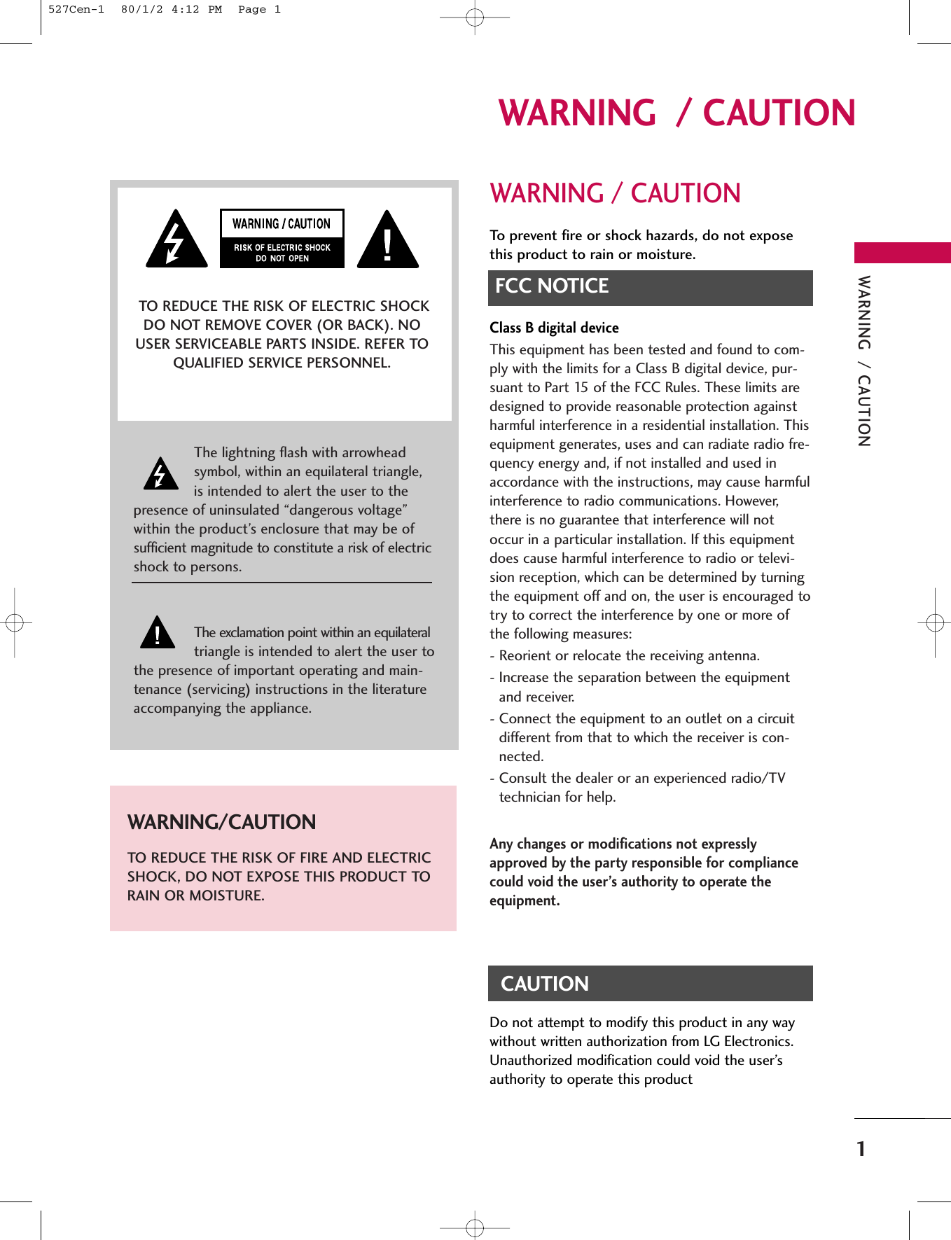 WARNING  / CAUTION1WARNING  / CAUTIONWARNING / CAUTIONTo prevent fire or shock hazards, do not exposethis product to rain or moisture.FCC NOTICEClass B digital deviceThis equipment has been tested and found to com-ply with the limits for a Class B digital device, pur-suant to Part 15 of the FCC Rules. These limits aredesigned to provide reasonable protection againstharmful interference in a residential installation. Thisequipment generates, uses and can radiate radio fre-quency energy and, if not installed and used inaccordance with the instructions, may cause harmfulinterference to radio communications. However,there is no guarantee that interference will notoccur in a particular installation. If this equipmentdoes cause harmful interference to radio or televi-sion reception, which can be determined by turningthe equipment off and on, the user is encouraged totry to correct the interference by one or more ofthe following measures:- Reorient or relocate the receiving antenna.- Increase the separation between the equipmentand receiver.- Connect the equipment to an outlet on a circuitdifferent from that to which the receiver is con-nected.- Consult the dealer or an experienced radio/TVtechnician for help.Any changes or modifications not expresslyapproved by the party responsible for compliancecould void the user’s authority to operate theequipment. CAUTIONDo not attempt to modify this product in any waywithout written authorization from LG Electronics.Unauthorized modification could void the user’sauthority to operate this product The lightning flash with arrowheadsymbol, within an equilateral triangle,is intended to alert the user to thepresence of uninsulated “dangerous voltage”within the product’s enclosure that may be ofsufficient magnitude to constitute a risk of electricshock to persons.The exclamation point within an equilateraltriangle is intended to alert the user tothe presence of important operating and main-tenance (servicing) instructions in the literatureaccompanying the appliance.TO REDUCE THE RISK OF ELECTRIC SHOCKDO NOT REMOVE COVER (OR BACK). NOUSER SERVICEABLE PARTS INSIDE. REFER TOQUALIFIED SERVICE PERSONNEL.WARNING/CAUTIONTO REDUCE THE RISK OF FIRE AND ELECTRICSHOCK, DO NOT EXPOSE THIS PRODUCT TORAIN OR MOISTURE.527Cen-1  80/1/2 4:12 PM  Page 1
