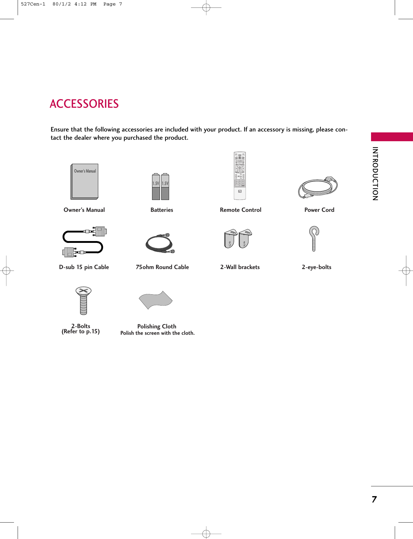 INTRODUCTION7ACCESSORIESEnsure that the following accessories are included with your product. If an accessory is missing, please con-tact the dealer where you purchased the product.Owner&apos;s Manual1.5V 1.5VOwner’s Manual BatteriesAPM   CCAUTO DEMOM/C EJECT1 2 3     4 5 6    7809   FLASHBKVOL CHMUTEFAVPAGEPAGEMENUINFO   iTV GUIDEENTEREXITSAPCCRATIOPOWERDAY -DAY+VCRTVDVDAUDIOCABLESTBMODETV INPUTINPUTRemote Control Power CordD-sub 15 pin Cable 75ohm Round CablePolishing ClothPolish the screen with the cloth.2-Bolts(Refer to p.15)2-eye-bolts2-Wall brackets527Cen-1  80/1/2 4:12 PM  Page 7