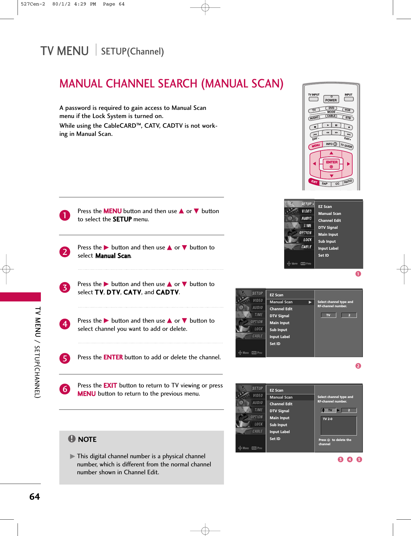 TV MENU / SETUP(CHANNEL)64MANUAL CHANNEL SEARCH (MANUAL SCAN)TV MENU SETUP(Channel)A password is required to gain access to Manual Scanmenu if the Lock System is turned on.While using the CableCARDTM, CATV, CADTV is not work-ing in Manual Scan.Press the MMEENNUUbutton and then use DD  or EE  buttonto select the SSEETTUUPPmenu.Press the GG  button and then use DD  or EE  button toselect MMaannuuaall  SSccaann.Press the GG  button and then use DD  or EE  button toselect TTVV, DDTTVV, CCAATTVV, and CCAADDTTVV.Press the GG  button and then use DD  or EE  button toselect channel you want to add or delete.Press the EENNTTEERRbutton to add or delete the channel.Press the EEXXIITTbutton to return to TV viewing or pressMMEENNUUbutton to return to the previous menu.INFO   iTV GUIDEENTERENTERSAPCCRATIOPOWERDAY -DAY+VCRTVDVDAUDIOCABLESTBMODETV INPUT INPUTMENUMENUEXITNOTE!GGThis digital channel number is a physical channelnumber, which is different from the normal channelnumber shown in Channel Edit.EZ ScanManual Scan GChannel EditDTV SignalMain InputSub InputInput LabelSet IDSelect channel type and RF-channel number.TV                   2EZ ScanManual ScanChannel EditDTV SignalMain InputSub InputInput LabelSet IDEZ ScanManual ScanChannel EditDTV SignalMain InputSub InputInput LabelSet ID214365Select channel type and RF-channel number.TV  GG2Press      to delete thechannelTV 2-0DDEE123 4 5527Cen-2  80/1/2 4:29 PM  Page 64