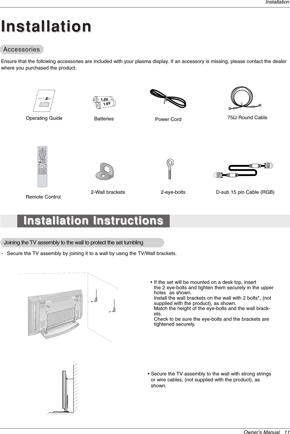Owner’s Manual   11InstallationOperating Guide1.5V1.5VBatteries Power CordMODEDAY -DAY +FLASHBKTIMERTV INPUT TV/VIDEOEXITGUIDECC75ΩRound CableEnsure that the following accessories are included with your plasma display. If an accessory is missing, please contact the dealerwhere you purchased the product.2-Wall brackets 2-eye-boltsRemote Control- Secure the TV assembly by joining it to a wall by using the TV/Wall brackets.Joining the TV assembly to the wall to protect the set tumbling•If the set will be mounted on a desk top, insert the 2 eye-bolts and tighten them securely in the upper holes as shown.Install the wall brackets on the wall with 2 bolts*, (not supplied with the product), as shown.Match the height of the eye-bolts and the wall brack-ets.Check to be sure the eye-bolts and the brackets are tightened securely.• Secure the TV assembly to the wall with strong stringsor wire cables, (not supplied with the product), asshown.InstallationInstallationInstallation InstructionsInstallation InstructionsAccessoriesAccessoriesD-sub 15 pin Cable (RGB)