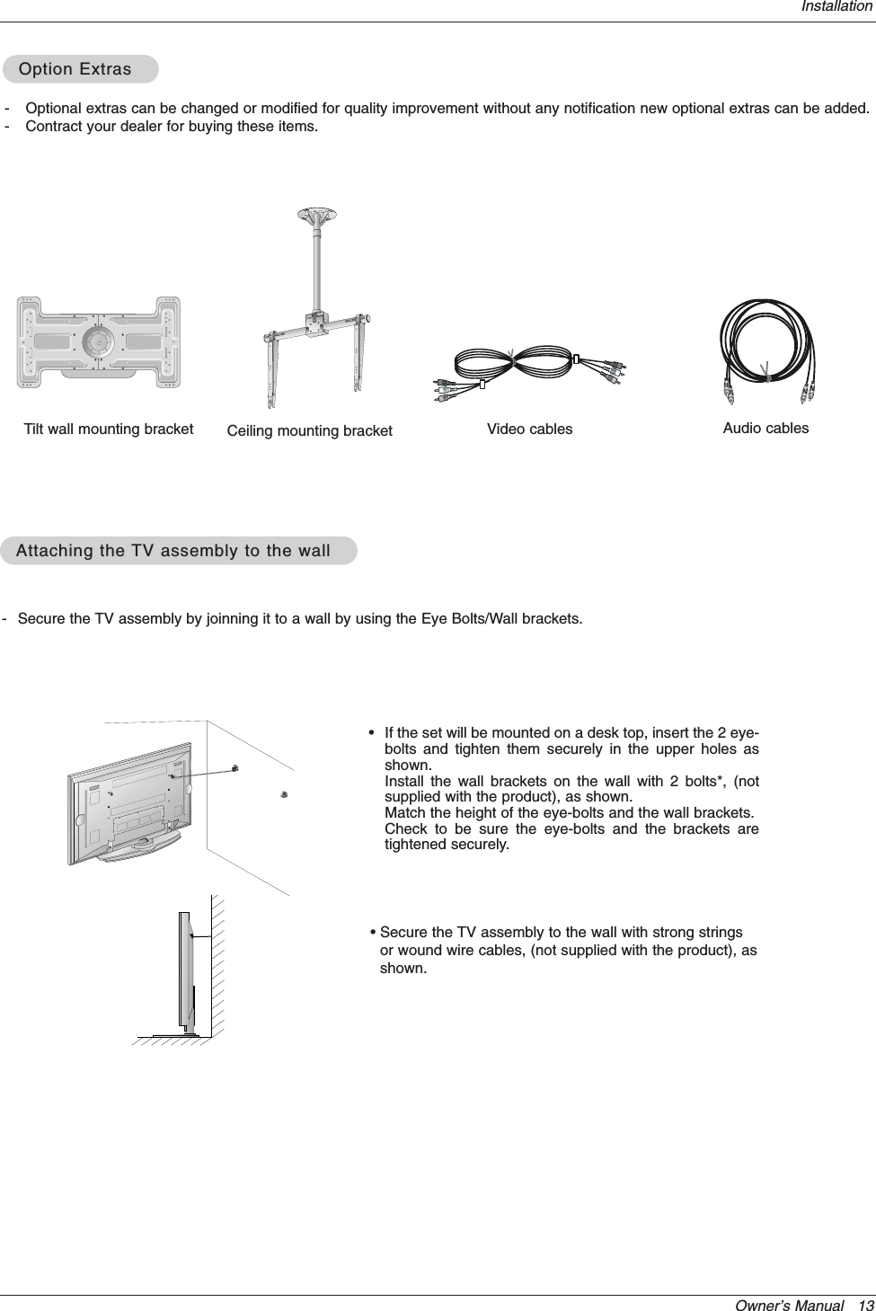Owner’s Manual   13Installation- Secure the TV assembly by joinning it to a wall by using the Eye Bolts/Wall brackets.Attaching the Attaching the TV assembly to the wallTV assembly to the wall•If the set will be mounted on a desk top, insert the 2 eye-bolts and tighten them securely in the upper holes asshown.Install the wall brackets on the wall with 2 bolts*, (notsupplied with the product), as shown.Match the height of the eye-bolts and the wall brackets.Check to be sure the eye-bolts and the brackets aretightened securely.• Secure the TV assembly to the wall with strong stringsor wound wire cables, (not supplied with the product), asshown.4042504240Ceiling mounting bracket- Optional extras can be changed or modified for quality improvement without any notification new optional extras can be added.- Contract your dealer for buying these items.Option ExtrasOption ExtrasTilt wall mounting bracket Video cables Audio cables