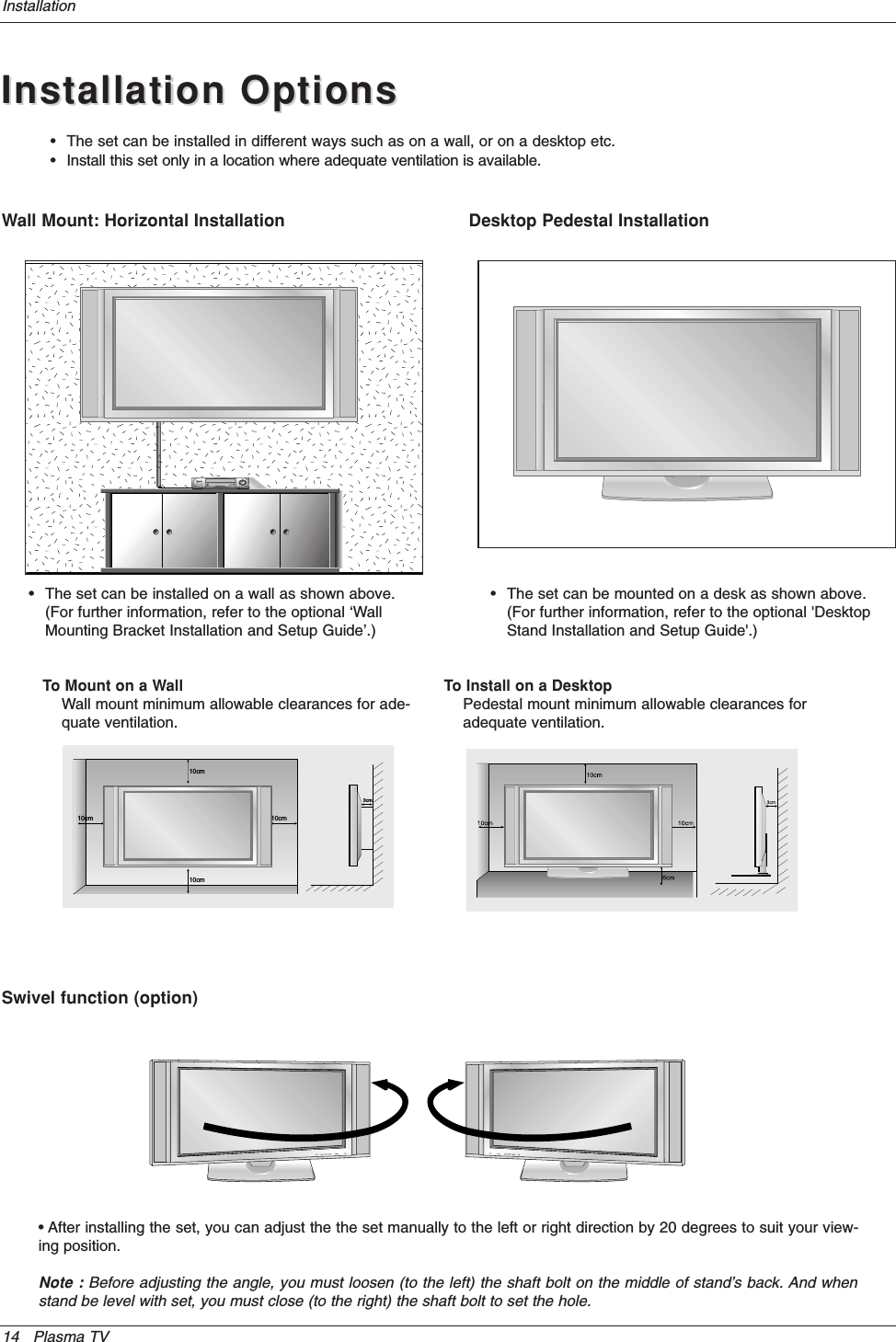 14 Plasma TVInstallationInstallation OptionsInstallation OptionsDesktop Pedestal Installation•The set can be mounted on a desk as shown above.(For further information, refer to the optional &apos;DesktopStand Installation and Setup Guide&apos;.)•The set can be installed in different ways such as on a wall, or on a desktop etc.•Install this set only in a location where adequate ventilation is available.Wall Mount: Horizontal Installation•The set can be installed on a wall as shown above.(For further information, refer to the optional ‘WallMounting Bracket Installation and Setup Guide’.)Swivel function (option)• After installing the set, you can adjust the the set manually to the left or right direction by 20 degrees to suit your view-ing position.Note : Before adjusting the angle, you must loosen (to the left) the shaft bolt on the middle of stand’s back. And whenstand be level with set, you must close (to the right) the shaft bolt to set the hole.3cm10cm10cm10cm10cmTo Mount on a WallWall mount minimum allowable clearances for ade-quate ventilation.To Install on a DesktopPedestal mount minimum allowable clearances foradequate ventilation.