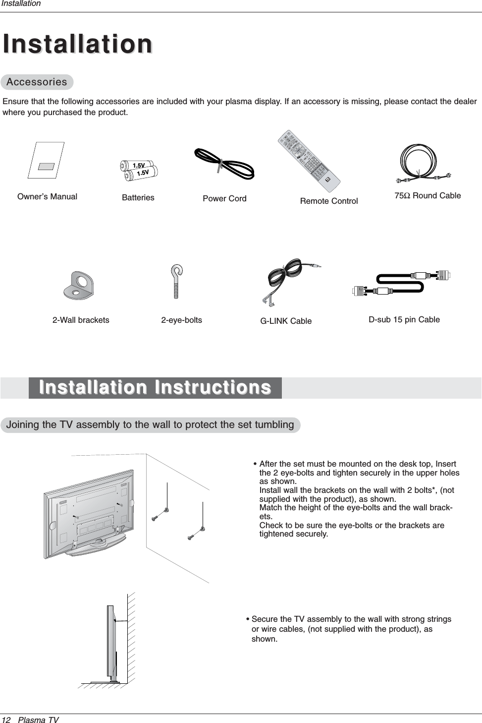 12 Plasma TVInstallationOwner’s Manual1.5V1.5VBatteries Power CordMODEDAY-DAY+FLASHBKAPMCCAUTO DEMOM/C EJECTTV INPUT TV/VIDEO75ΩRound CableEnsure that the following accessories are included with your plasma display. If an accessory is missing, please contact the dealerwhere you purchased the product.• After the set must be mounted on the desk top, Insert the 2 eye-bolts and tighten securely in the upper holesas shown.Install wall the brackets on the wall with 2 bolts*, (not supplied with the product), as shown.Match the height of the eye-bolts and the wall brack-ets.Check to be sure the eye-bolts or the brackets are tightened securely.• Secure the TV assembly to the wall with strong stringsor wire cables, (not supplied with the product), asshown.2-Wall brackets 2-eye-bolts G-LINK CableRemote ControlInstallationInstallationAccessoriesAccessoriesInstallation InstructionsInstallation InstructionsJoining the Joining the TV assembly to the wall to protect the set tumblingTV assembly to the wall to protect the set tumblingD-sub 15 pin Cable