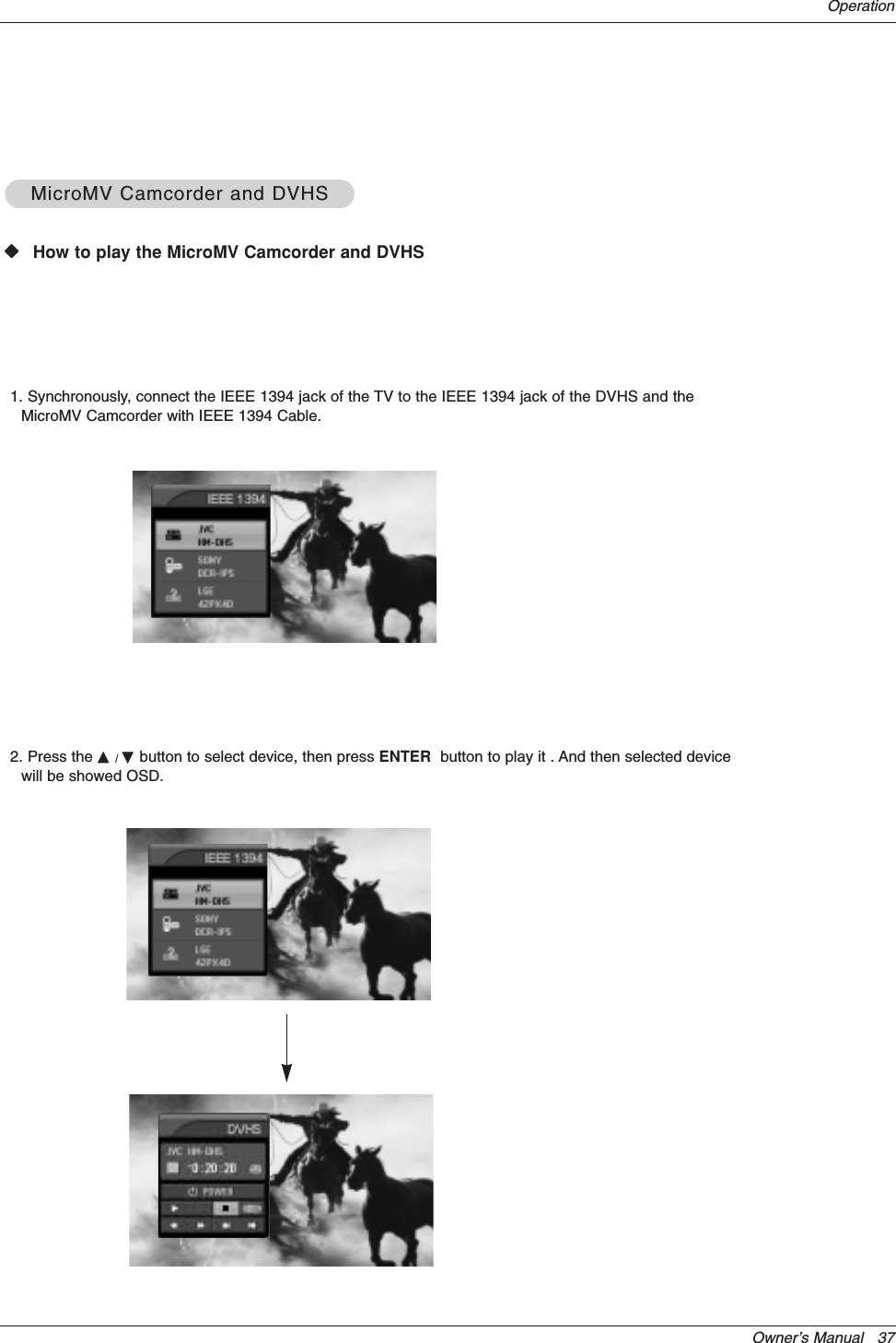 Owner’s Manual   37OperationWWHow to play the MicroMV Camcorder and DVHSMicroMV Camcorder and DVHSMicroMV Camcorder and DVHS1. Synchronously, connect the IEEE 1394 jack of the TV to the IEEE 1394 jack of the DVHS and theMicroMV Camcorder with IEEE 1394 Cable.2. Press the D/Ebutton to select device, then press ENTER button to play it . And then selected devicewill be showed OSD.