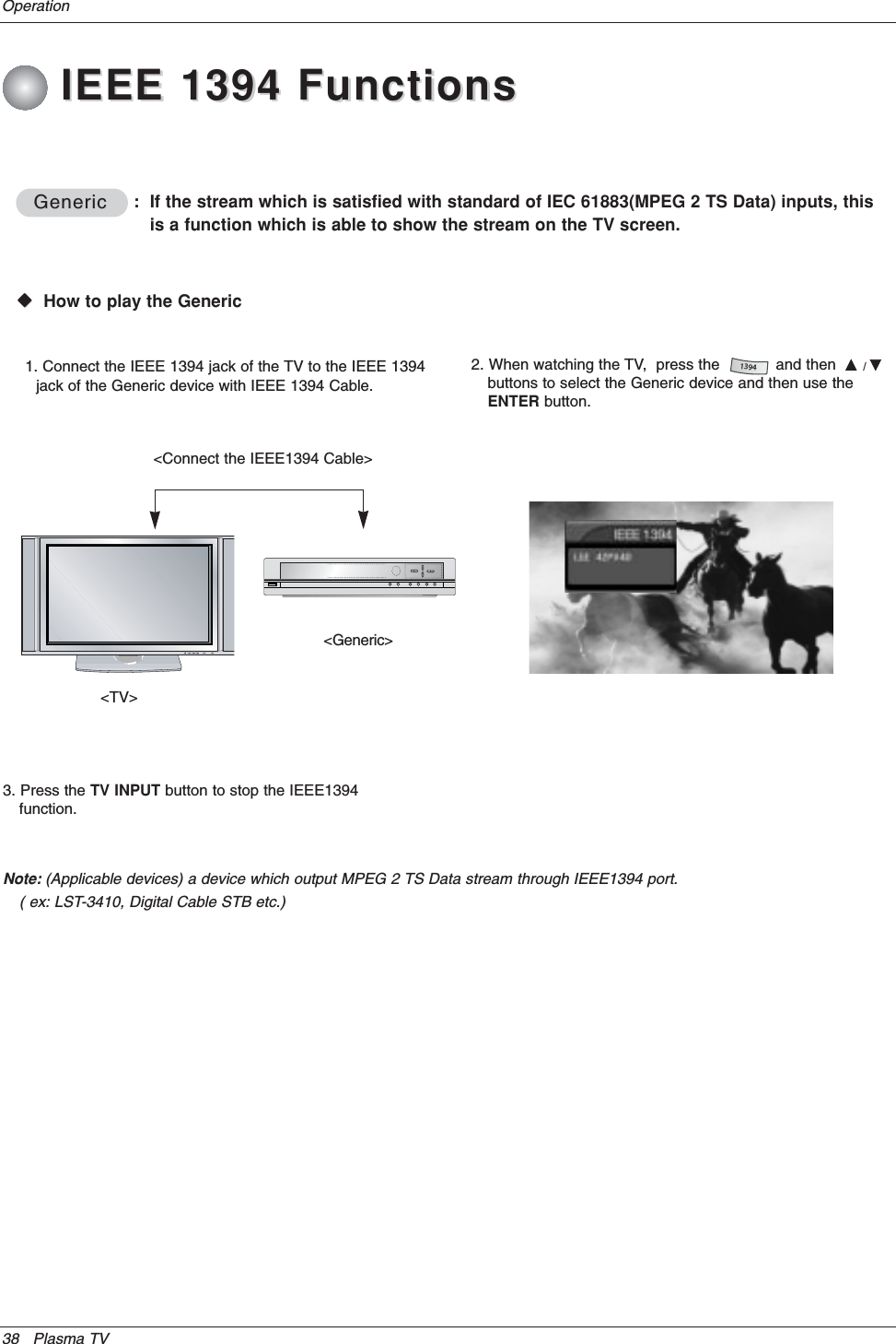 38 Plasma TVOperationGenericGenericWWVHow to play the Generic&lt;TV&gt;&lt;Generic&gt;1. Connect the IEEE 1394 jack of the TV to the IEEE 1394jack of the Generic device with IEEE 1394 Cable.:  If the stream which is satisfied with standard of IEC 61883(MPEG 2 TS Data) inputs, thisis a function which is able to show the stream on the TV screen.&lt;Connect the IEEE1394 Cable&gt;2. When watching the TV,  press the            and then  D/Ebuttons to select the Generic device and then use theENTER button.13943. Press the TV INPUT button to stop the IEEE1394function.Note: (Applicable devices) a device which output MPEG 2 TS Data stream through IEEE1394 port. ( ex: LST-3410, Digital Cable STB etc.)IEEE 1394 FunctionsIEEE 1394 Functions