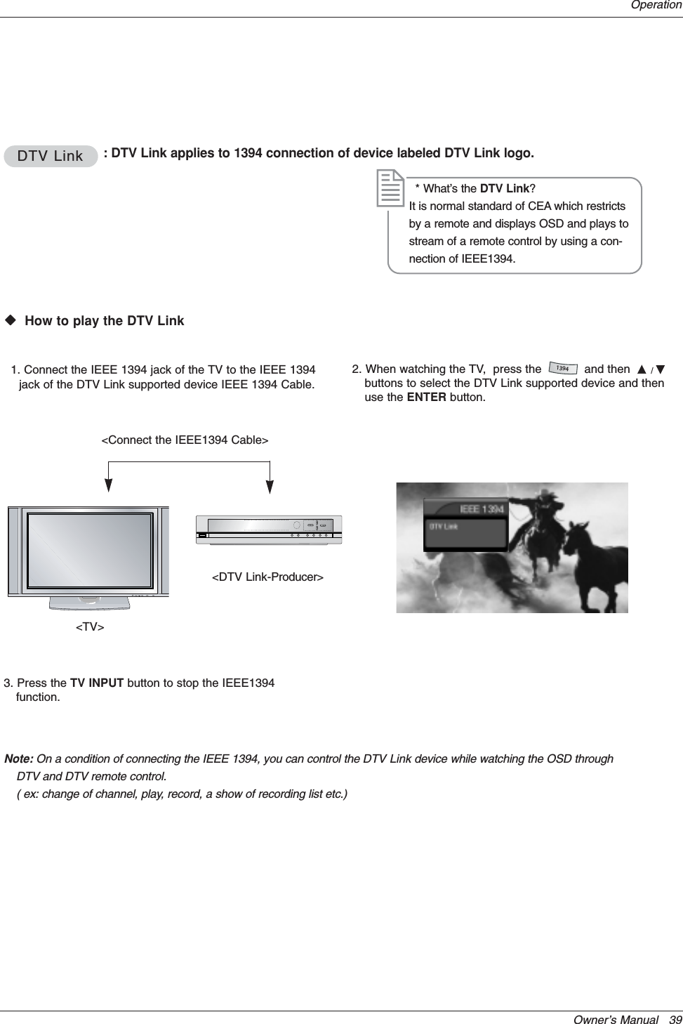 Owner’s Manual   39OperationDTV LinkDTV Link : DTV Link applies to 1394 connection of device labeled DTV Link logo.WWVHow to play the DTV Link&lt;DTV Link-Producer&gt;1. Connect the IEEE 1394 jack of the TV to the IEEE 1394jack of the DTV Link supported device IEEE 1394 Cable.* What’s the DTV Link?It is normal standard of CEA which restrictsby a remote and displays OSD and plays tostream of a remote control by using a con-nection of IEEE1394.&lt;Connect the IEEE1394 Cable&gt;2. When watching the TV,  press the            and then  D/Ebuttons to select the DTV Link supported device and thenuse the ENTER button.1394&lt;TV&gt;3. Press the TV INPUT button to stop the IEEE1394function.Note: On a condition of connecting the IEEE 1394, you can control the DTV Link device while watching the OSD throughDTV and DTV remote control.( ex: change of channel, play, record, a show of recording list etc.)