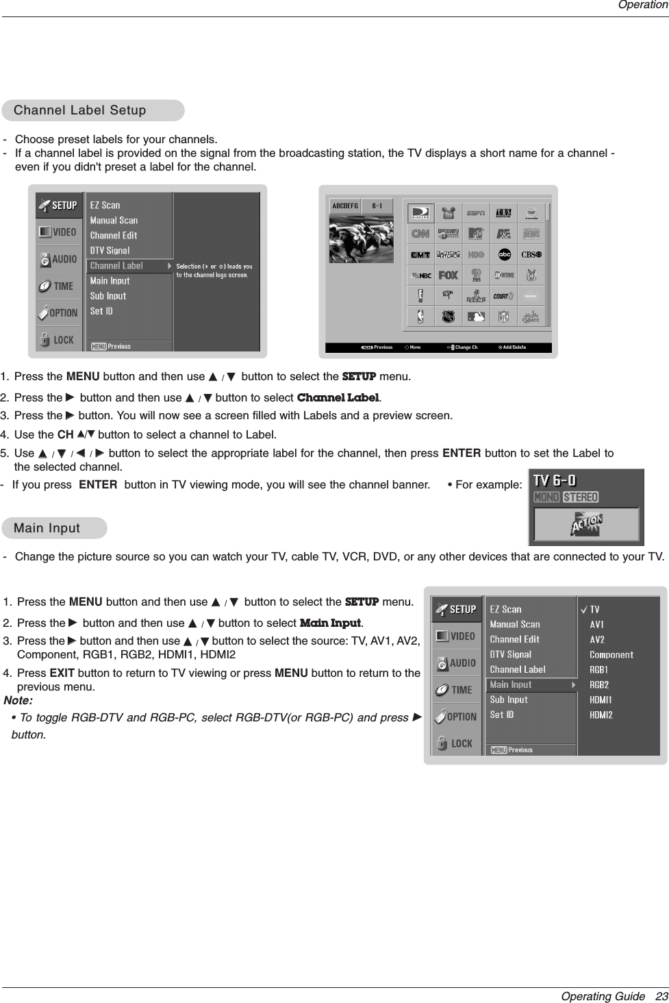 Operating Guide   23Operation- Change the picture source so you can watch your TV, cable TV, VCR, DVD, or any other devices that are connected to your TV. 1. Press the MENU button and then use DD  / EEbutton to select the SETUP menu.2. Press the GGbutton and then use DD  / EEbutton to select Main Input.3. Press the GGbutton and then use DD  / EEbutton to select the source: TV, AV1, AV2,Component, RGB1, RGB2, HDMI1, HDMI24. Press EXIT button to return to TV viewing or press MENU button to return to theprevious menu.Note:• To toggle RGB-DTV and RGB-PC, select RGB-DTV(or RGB-PC) and press GGbutton.Main InputMain Input- Choose preset labels for your channels. - If a channel label is provided on the signal from the broadcasting station, the TV displays a short name for a channel -even if you didn&apos;t preset a label for the channel.1. Press the MENU button and then use DD  / EEbutton to select the SETUP menu.2. Press the GGbutton and then use DD  / EEbutton to select Channel Label.3. Press the GGbutton. You will now see a screen filled with Labels and a preview screen.4. Use the CH DD/EEbutton to select a channel to Label. 5. Use DD  / EE/ FF  / GG  button to select the appropriate label for the channel, then press ENTER button to set the Label tothe selected channel.- If you press  ENTER button in TV viewing mode, you will see the channel banner.     • For example:Channel Label SetupChannel Label Setup